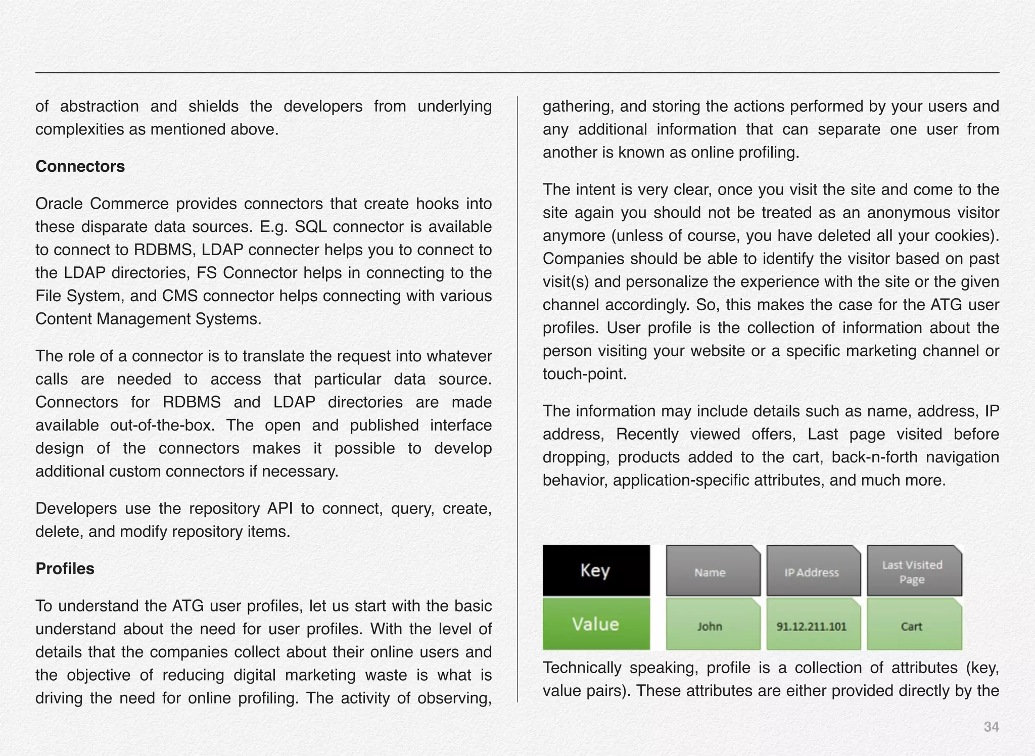 34
of abstraction and shields the developers from underlying
complexities as mentioned above.
Connectors
Oracle Commerce provides connectors that create hooks into
these disparate data sources. E.g. SQL connector is available
to connect to RDBMS, LDAP connecter helps you to connect to
the LDAP directories, FS Connector helps in connecting to the
File System, and CMS connector helps connecting with various
Content Management Systems.
The role of a connector is to translate the request into whatever
calls are needed to access that particular data source.
Connectors for RDBMS and LDAP directories are made
available out-of-the-box. The open and published interface
design of the connectors makes it possible to develop
additional custom connectors if necessary.
Developers use the repository API to connect, query, create,
delete, and modify repository items.
Proﬁles
To understand the ATG user proﬁles, let us start with the basic
understand about the need for user proﬁles. With the level of
details that the companies collect about their online users and
the objective of reducing digital marketing waste is what is
driving the need for online proﬁling. The activity of observing,
gathering, and storing the actions performed by your users and
any additional information that can separate one user from
another is known as online proﬁling.
The intent is very clear, once you visit the site and come to the
site again you should not be treated as an anonymous visitor
anymore (unless of course, you have deleted all your cookies).
Companies should be able to identify the visitor based on past
visit(s) and personalize the experience with the site or the given
channel accordingly. So, this makes the case for the ATG user
proﬁles. User proﬁle is the collection of information about the
person visiting your website or a speciﬁc marketing channel or
touch-point.
The information may include details such as name, address, IP
address, Recently viewed offers, Last page visited before
dropping, products added to the cart, back-n-forth navigation
behavior, application-speciﬁc attributes, and much more.
Technically speaking, proﬁle is a collection of attributes (key,
value pairs). These attributes are either provided directly by the
 