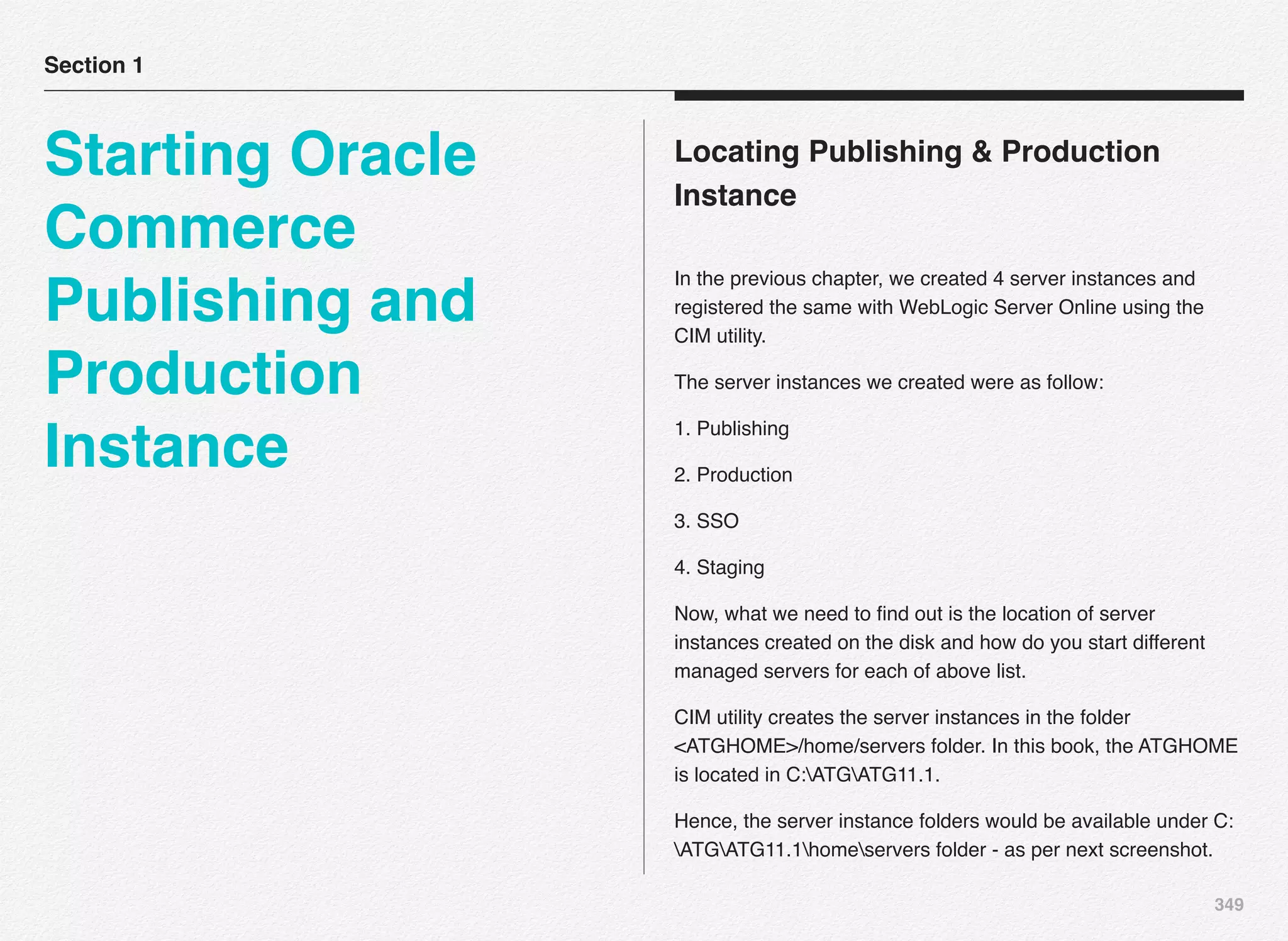 349
Locating Publishing & Production
Instance
In the previous chapter, we created 4 server instances and
registered the same with WebLogic Server Online using the
CIM utility.
The server instances we created were as follow:
1. Publishing
2. Production
3. SSO
4. Staging
Now, what we need to ﬁnd out is the location of server
instances created on the disk and how do you start different
managed servers for each of above list.
CIM utility creates the server instances in the folder
<ATGHOME>/home/servers folder. In this book, the ATGHOME
is located in C:ATGATG11.1.
Hence, the server instance folders would be available under C:
ATGATG11.1homeservers folder - as per next screenshot.
Section 1
Starting Oracle
Commerce
Publishing and
Production
Instance
 
