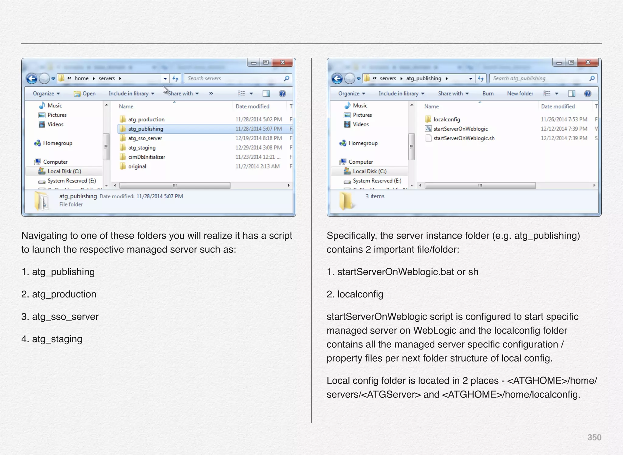 350
Navigating to one of these folders you will realize it has a script
to launch the respective managed server such as:
1. atg_publishing
2. atg_production
3. atg_sso_server
4. atg_staging
Speciﬁcally, the server instance folder (e.g. atg_publishing)
contains 2 important ﬁle/folder:
1. startServerOnWeblogic.bat or sh
2. localconﬁg
startServerOnWeblogic script is conﬁgured to start speciﬁc
managed server on WebLogic and the localconﬁg folder
contains all the managed server speciﬁc conﬁguration /
property ﬁles per next folder structure of local conﬁg.
Local conﬁg folder is located in 2 places - <ATGHOME>/home/
servers/<ATGServer> and <ATGHOME>/home/localconﬁg.
 