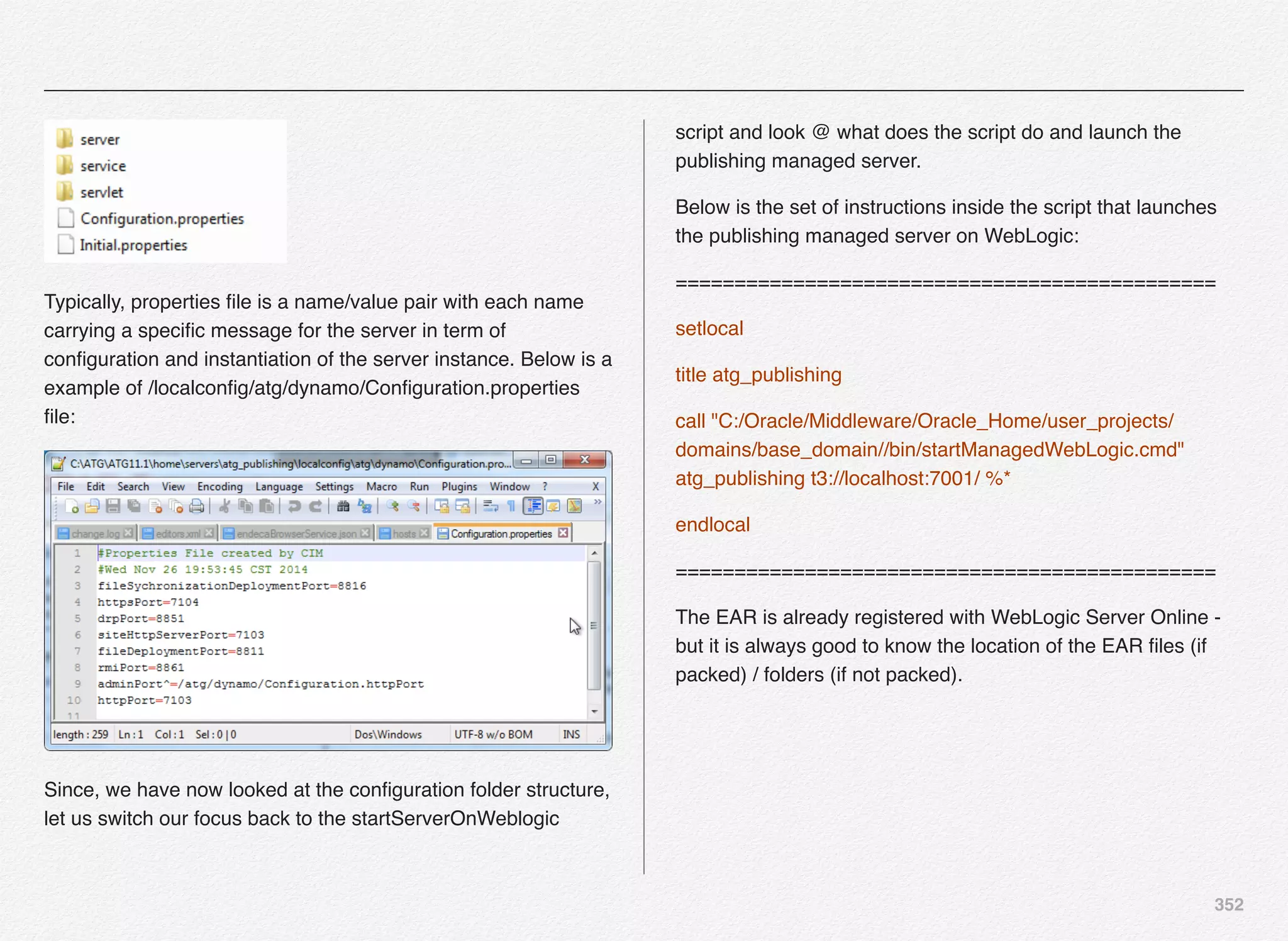 352
Typically, properties ﬁle is a name/value pair with each name
carrying a speciﬁc message for the server in term of
conﬁguration and instantiation of the server instance. Below is a
example of /localconﬁg/atg/dynamo/Conﬁguration.properties
ﬁle:
Since, we have now looked at the conﬁguration folder structure,
let us switch our focus back to the startServerOnWeblogic
script and look @ what does the script do and launch the
publishing managed server.
Below is the set of instructions inside the script that launches
the publishing managed server on WebLogic:
==============================================
setlocal
title atg_publishing
call "C:/Oracle/Middleware/Oracle_Home/user_projects/
domains/base_domain//bin/startManagedWebLogic.cmd"
atg_publishing t3://localhost:7001/ %*
endlocal
==============================================
The EAR is already registered with WebLogic Server Online -
but it is always good to know the location of the EAR ﬁles (if
packed) / folders (if not packed).
 