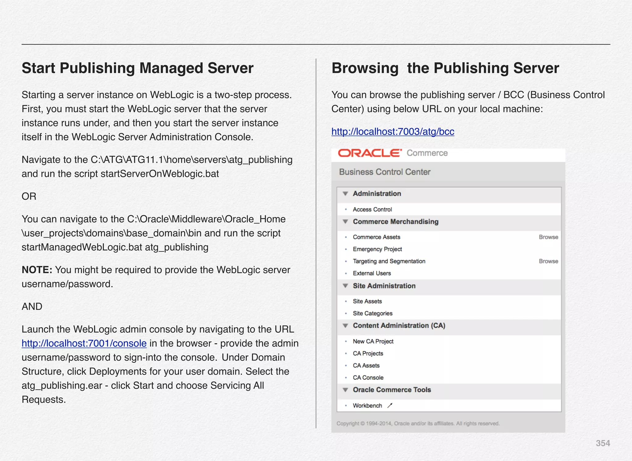 354
Start Publishing Managed Server
Starting a server instance on WebLogic is a two-step process.
First, you must start the WebLogic server that the server
instance runs under, and then you start the server instance
itself in the WebLogic Server Administration Console.
Navigate to the C:ATGATG11.1homeserversatg_publishing
and run the script startServerOnWeblogic.bat
OR
You can navigate to the C:OracleMiddlewareOracle_Home
user_projectsdomainsbase_domainbin and run the script
startManagedWebLogic.bat atg_publishing
NOTE: You might be required to provide the WebLogic server
username/password.
AND
Launch the WebLogic admin console by navigating to the URL
http://localhost:7001/console in the browser - provide the admin
username/password to sign-into the console. !Under Domain
Structure, click Deployments for your user domain. Select the
atg_publishing.ear - click Start and choose Servicing All
Requests.
Browsing the Publishing Server
You can browse the publishing server / BCC (Business Control
Center) using below URL on your local machine:
http://localhost:7003/atg/bcc
 