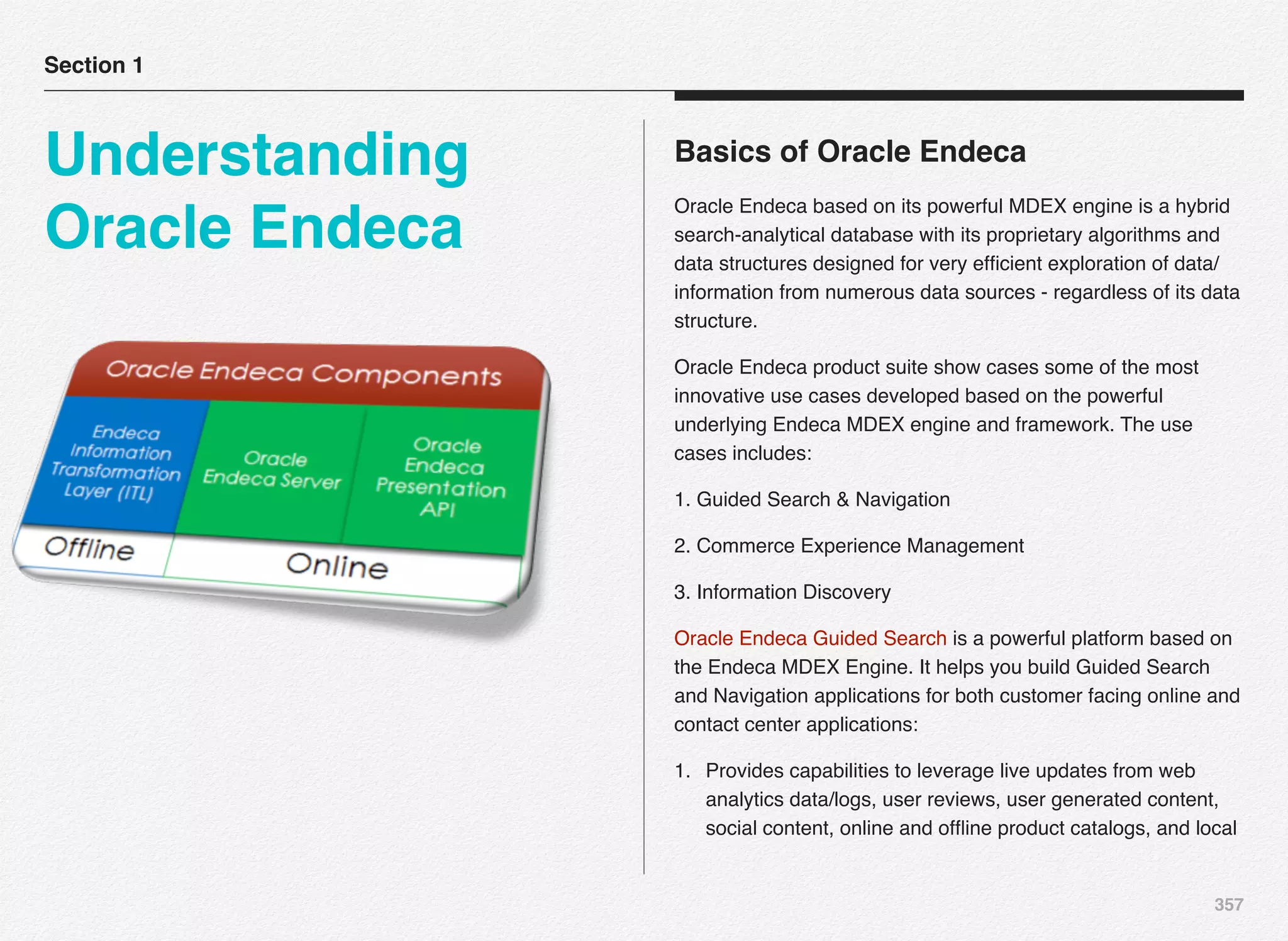 357
Basics of Oracle Endeca
Oracle Endeca based on its powerful MDEX engine is a hybrid
search-analytical database with its proprietary algorithms and
data structures designed for very efﬁcient exploration of data/
information from numerous data sources - regardless of its data
structure.
Oracle Endeca product suite show cases some of the most
innovative use cases developed based on the powerful
underlying Endeca MDEX engine and framework. The use
cases includes:
1. Guided Search & Navigation
2. Commerce Experience Management
3. Information Discovery
Oracle Endeca Guided Search is a powerful platform based on
the Endeca MDEX Engine. It helps you build Guided Search
and Navigation applications for both customer facing online and
contact center applications:
1. Provides capabilities to leverage live updates from web
analytics data/logs, user reviews, user generated content,
social content, online and ofﬂine product catalogs, and local
Section 1
Understanding
Oracle Endeca
 