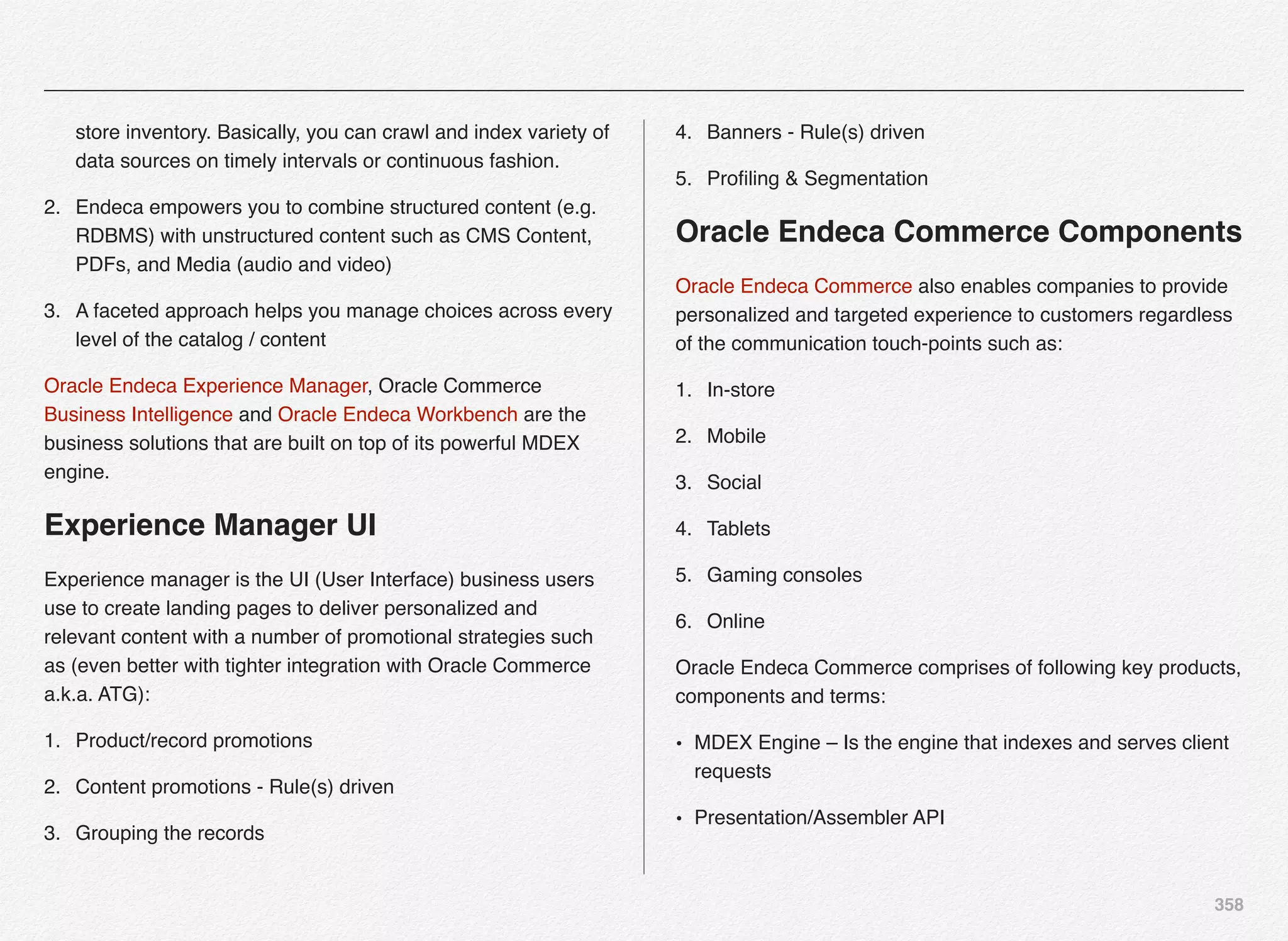 358
store inventory. Basically, you can crawl and index variety of
data sources on timely intervals or continuous fashion.
2. Endeca empowers you to combine structured content (e.g.
RDBMS) with unstructured content such as CMS Content,
PDFs, and Media (audio and video)
3. A faceted approach helps you manage choices across every
level of the catalog / content
Oracle Endeca Experience Manager, Oracle Commerce
Business Intelligence and Oracle Endeca Workbench are the
business solutions that are built on top of its powerful MDEX
engine.
Experience Manager UI
Experience manager is the UI (User Interface) business users
use to create landing pages to deliver personalized and
relevant content with a number of promotional strategies such
as (even better with tighter integration with Oracle Commerce
a.k.a. ATG):
1. Product/record promotions
2. Content promotions - Rule(s) driven
3. Grouping the records
4. Banners - Rule(s) driven
5. Proﬁling & Segmentation
Oracle Endeca Commerce Components
Oracle Endeca Commerce also enables companies to provide
personalized and targeted experience to customers regardless
of the communication touch-points such as:
1. In-store
2. Mobile
3. Social
4. Tablets
5. Gaming consoles
6. Online
Oracle Endeca Commerce comprises of following key products,
components and terms:
• MDEX Engine – Is the engine that indexes and serves client
requests
• Presentation/Assembler API
 