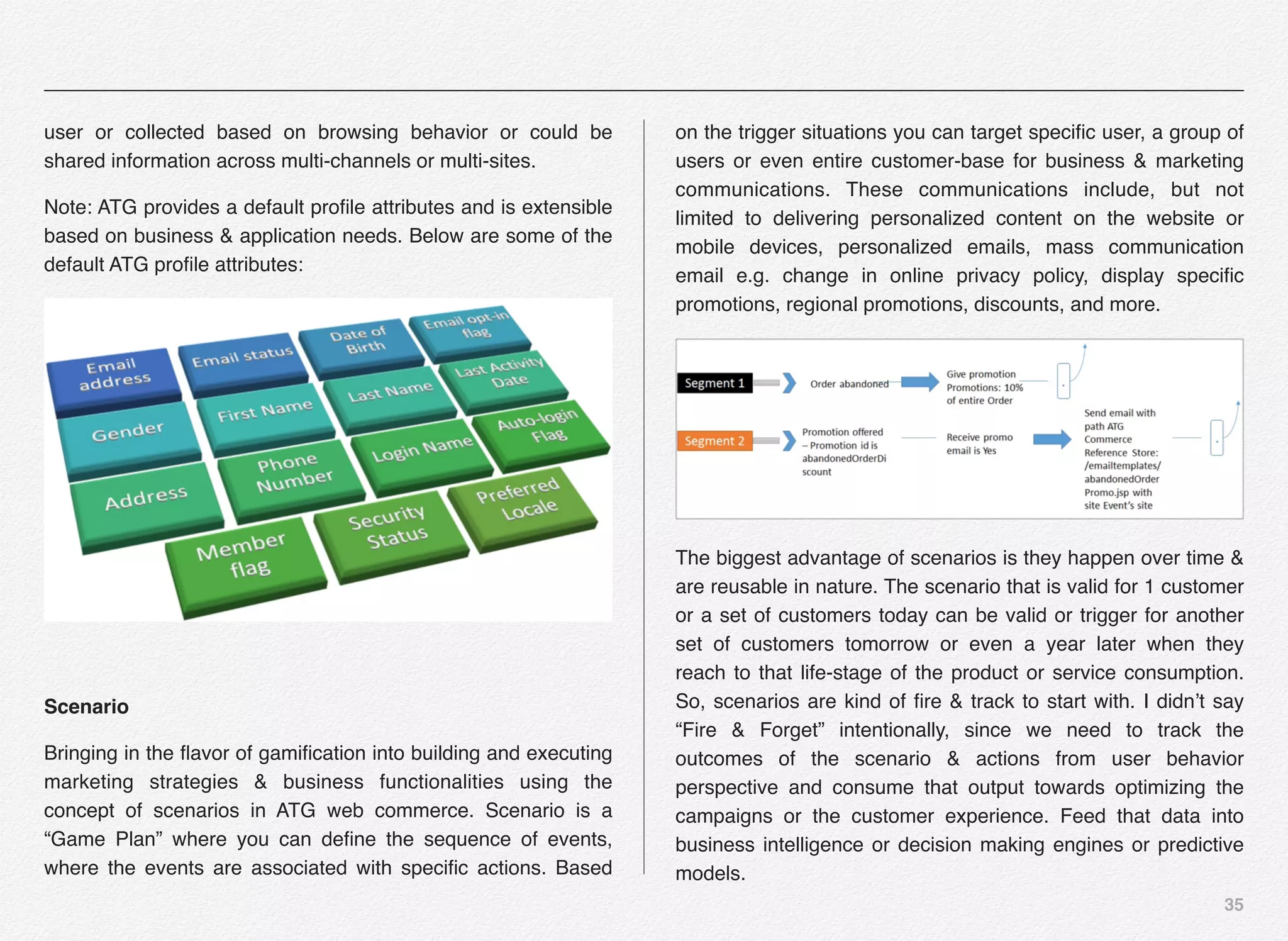 35
user or collected based on browsing behavior or could be
shared information across multi-channels or multi-sites.
Note: ATG provides a default proﬁle attributes and is extensible
based on business & application needs. Below are some of the
default ATG proﬁle attributes:
Scenario
Bringing in the ﬂavor of gamiﬁcation into building and executing
marketing strategies & business functionalities using the
concept of scenarios in ATG web commerce. Scenario is a
“Game Plan” where you can deﬁne the sequence of events,
where the events are associated with speciﬁc actions. Based
on the trigger situations you can target speciﬁc user, a group of
users or even entire customer-base for business & marketing
communications. These communications include, but not
limited to delivering personalized content on the website or
mobile devices, personalized emails, mass communication
email e.g. change in online privacy policy, display speciﬁc
promotions, regional promotions, discounts, and more.
The biggest advantage of scenarios is they happen over time &
are reusable in nature. The scenario that is valid for 1 customer
or a set of customers today can be valid or trigger for another
set of customers tomorrow or even a year later when they
reach to that life-stage of the product or service consumption.
So, scenarios are kind of ﬁre & track to start with. I didn’t say
“Fire & Forget” intentionally, since we need to track the
outcomes of the scenario & actions from user behavior
perspective and consume that output towards optimizing the
campaigns or the customer experience. Feed that data into
business intelligence or decision making engines or predictive
models.
 