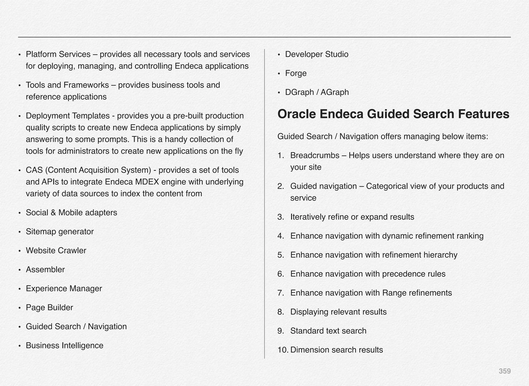 359
• Platform Services – provides all necessary tools and services
for deploying, managing, and controlling Endeca applications
• Tools and Frameworks – provides business tools and
reference applications
• Deployment Templates - provides you a pre-built production
quality scripts to create new Endeca applications by simply
answering to some prompts. This is a handy collection of
tools for administrators to create new applications on the ﬂy
• CAS (Content Acquisition System) - provides a set of tools
and APIs to integrate Endeca MDEX engine with underlying
variety of data sources to index the content from
• Social & Mobile adapters
• Sitemap generator
• Website Crawler
• Assembler
• Experience Manager
• Page Builder
• Guided Search / Navigation
• Business Intelligence
• Developer Studio
• Forge
• DGraph / AGraph
Oracle Endeca Guided Search Features
Guided Search / Navigation offers managing below items:
1. Breadcrumbs – Helps users understand where they are on
your site
2. Guided navigation – Categorical view of your products and
service
3. Iteratively reﬁne or expand results
4. Enhance navigation with dynamic reﬁnement ranking
5. Enhance navigation with reﬁnement hierarchy
6. Enhance navigation with precedence rules
7. Enhance navigation with Range reﬁnements
8. Displaying relevant results
9. Standard text search
10. Dimension search results
 