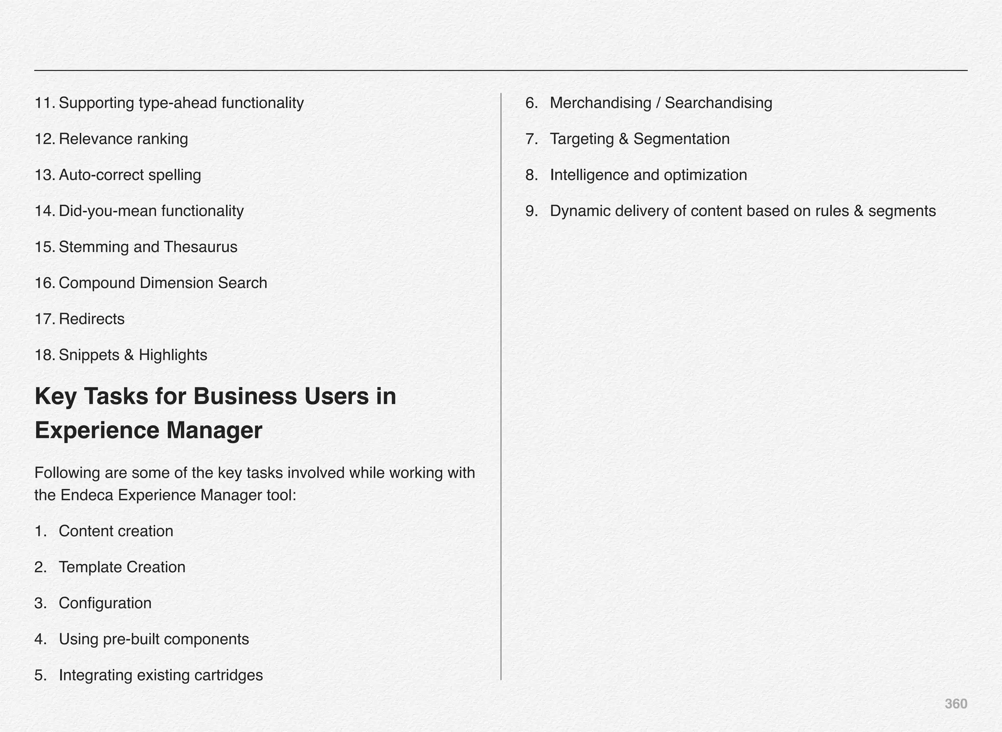 360
11. Supporting type-ahead functionality
12. Relevance ranking
13. Auto-correct spelling
14. Did-you-mean functionality
15. Stemming and Thesaurus
16. Compound Dimension Search
17. Redirects
18. Snippets & Highlights
Key Tasks for Business Users in
Experience Manager
Following are some of the key tasks involved while working with
the Endeca Experience Manager tool:
1. Content creation
2. Template Creation
3. Conﬁguration
4. Using pre-built components
5. Integrating existing cartridges
6. Merchandising / Searchandising
7. Targeting & Segmentation
8. Intelligence and optimization
9. Dynamic delivery of content based on rules & segments
 