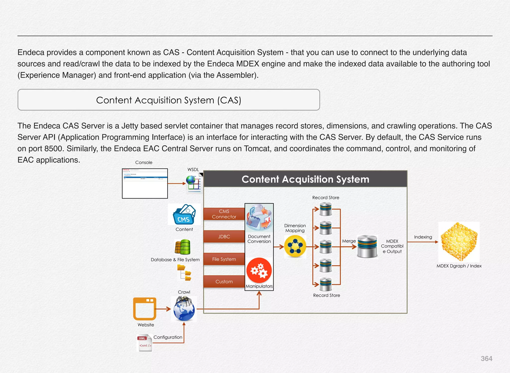 364
Endeca provides a component known as CAS - Content Acquisition System - that you can use to connect to the underlying data
sources and read/crawl the data to be indexed by the Endeca MDEX engine and make the indexed data available to the authoring tool
(Experience Manager) and front-end application (via the Assembler).
Content Acquisition System (CAS)
The Endeca CAS Server is a Jetty based servlet container that manages record stores, dimensions, and crawling operations. The CAS
Server API (Application Programming Interface) is an interface for interacting with the CAS Server. By default, the CAS Service runs
on port 8500. Similarly, the Endeca EAC Central Server runs on Tomcat, and coordinates the command, control, and monitoring of
EAC applications.
Crawl
Website
Configuration
Content
Database & File System
Indexing
MDEX Dgraph / Index
Console
WSDL
CMS
Connector
File System
JDBC
Merge
Record Store
Record Store
MDEX
Compatibl
e Output
Dimension
Mapping
Manipulators
Document
Conversion
Content Acquisition System
Custom
 