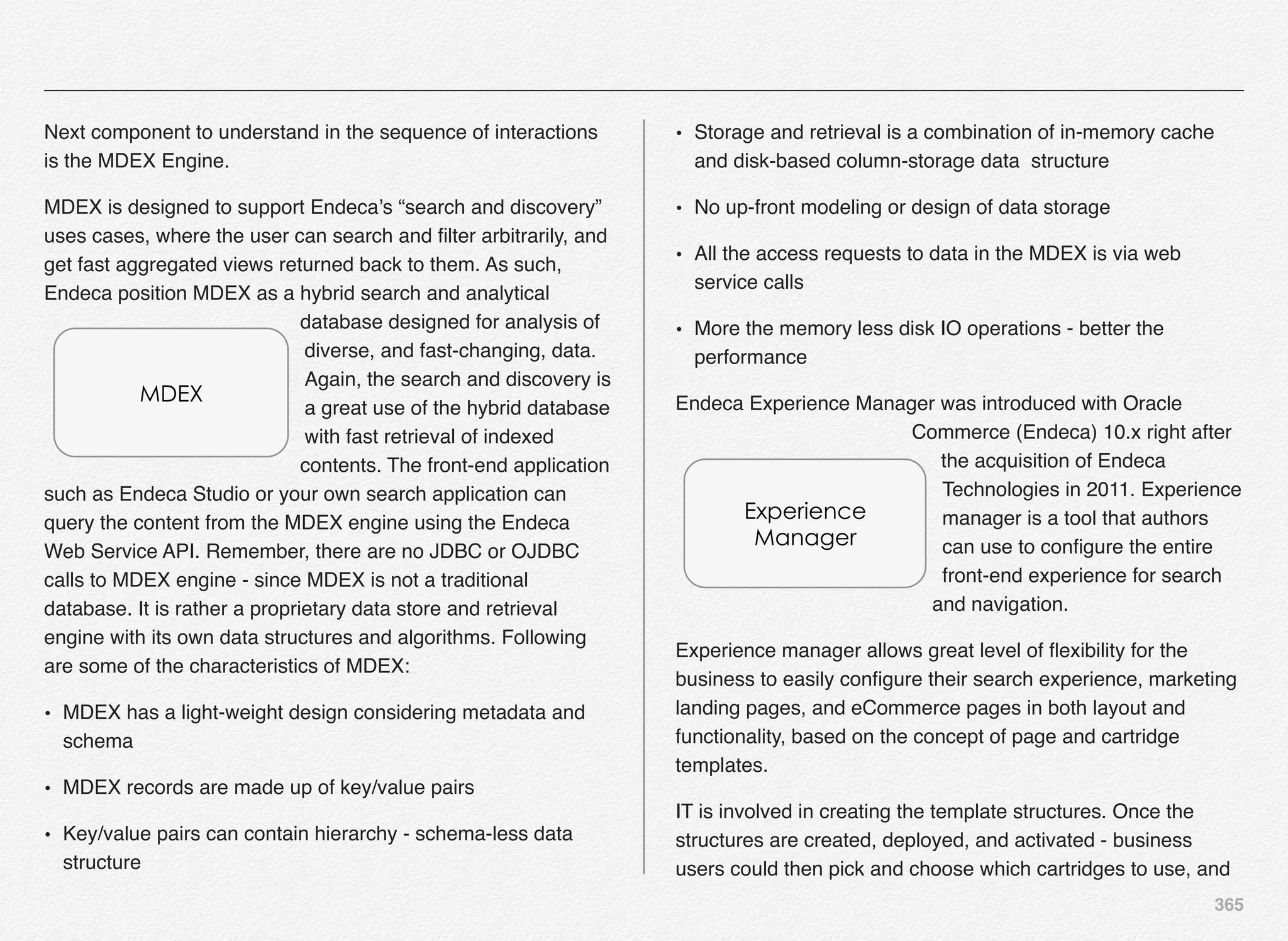 365
Next component to understand in the sequence of interactions
is the MDEX Engine.
MDEX is designed to support Endeca’s “search and discovery”
uses cases, where the user can search and ﬁlter arbitrarily, and
get fast aggregated views returned back to them. As such,
Endeca position MDEX as a hybrid search and analytical
database designed for analysis of
diverse, and fast-changing, data.
Again, the search and discovery is
a great use of the hybrid database
with fast retrieval of indexed
contents. The front-end application
such as Endeca Studio or your own search application can
query the content from the MDEX engine using the Endeca
Web Service API. Remember, there are no JDBC or OJDBC
calls to MDEX engine - since MDEX is not a traditional
database. It is rather a proprietary data store and retrieval
engine with its own data structures and algorithms. Following
are some of the characteristics of MDEX:
• MDEX has a light-weight design considering metadata and
schema
• MDEX records are made up of key/value pairs
• Key/value pairs can contain hierarchy - schema-less data
structure
• Storage and retrieval is a combination of in-memory cache
and disk-based column-storage data structure
• No up-front modeling or design of data storage
• All the access requests to data in the MDEX is via web
service calls
• More the memory less disk IO operations - better the
performance
Endeca Experience Manager was introduced with Oracle
Commerce (Endeca) 10.x right after
the acquisition of Endeca
Technologies in 2011. Experience
manager is a tool that authors
can use to conﬁgure the entire
front-end experience for search
and navigation.
Experience manager allows great level of ﬂexibility for the
business to easily conﬁgure their search experience, marketing
landing pages, and eCommerce pages in both layout and
functionality, based on the concept of page and cartridge
templates.
IT is involved in creating the template structures. Once the
structures are created, deployed, and activated - business
users could then pick and choose which cartridges to use, and
MDEX
Experience
Manager
 