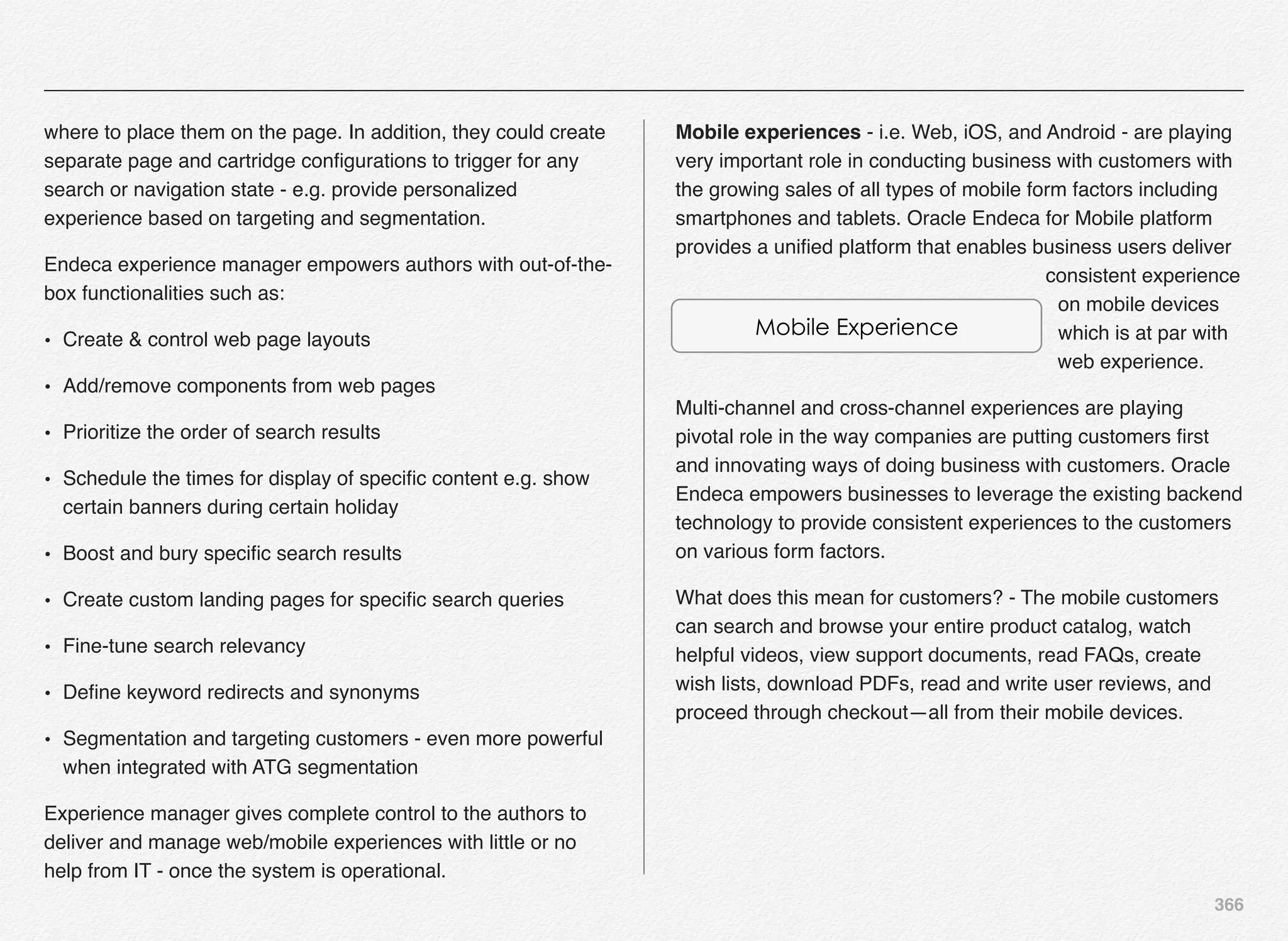 366
where to place them on the page. In addition, they could create
separate page and cartridge conﬁgurations to trigger for any
search or navigation state - e.g. provide personalized
experience based on targeting and segmentation.
Endeca experience manager empowers authors with out-of-the-
box functionalities such as:
• Create & control web page layouts
• Add/remove components from web pages
• Prioritize the order of search results
• Schedule the times for display of speciﬁc content e.g. show
certain banners during certain holiday
• Boost and bury speciﬁc search results
• Create custom landing pages for speciﬁc search queries
• Fine-tune search relevancy
• Deﬁne keyword redirects and synonyms
• Segmentation and targeting customers - even more powerful
when integrated with ATG segmentation
Experience manager gives complete control to the authors to
deliver and manage web/mobile experiences with little or no
help from IT - once the system is operational.
Mobile experiences - i.e. Web, iOS, and Android - are playing
very important role in conducting business with customers with
the growing sales of all types of mobile form factors including
smartphones and tablets. Oracle Endeca for Mobile platform
provides a uniﬁed platform that enables business users deliver
consistent experience
on mobile devices
which is at par with
web experience.
Multi-channel and cross-channel experiences are playing
pivotal role in the way companies are putting customers ﬁrst
and innovating ways of doing business with customers. Oracle
Endeca empowers businesses to leverage the existing backend
technology to provide consistent experiences to the customers
on various form factors.
What does this mean for customers? - The mobile customers
can search and browse your entire product catalog, watch
helpful videos, view support documents, read FAQs, create
wish lists, download PDFs, read and write user reviews, and
proceed through checkout—all from their mobile devices.
Mobile Experience
 