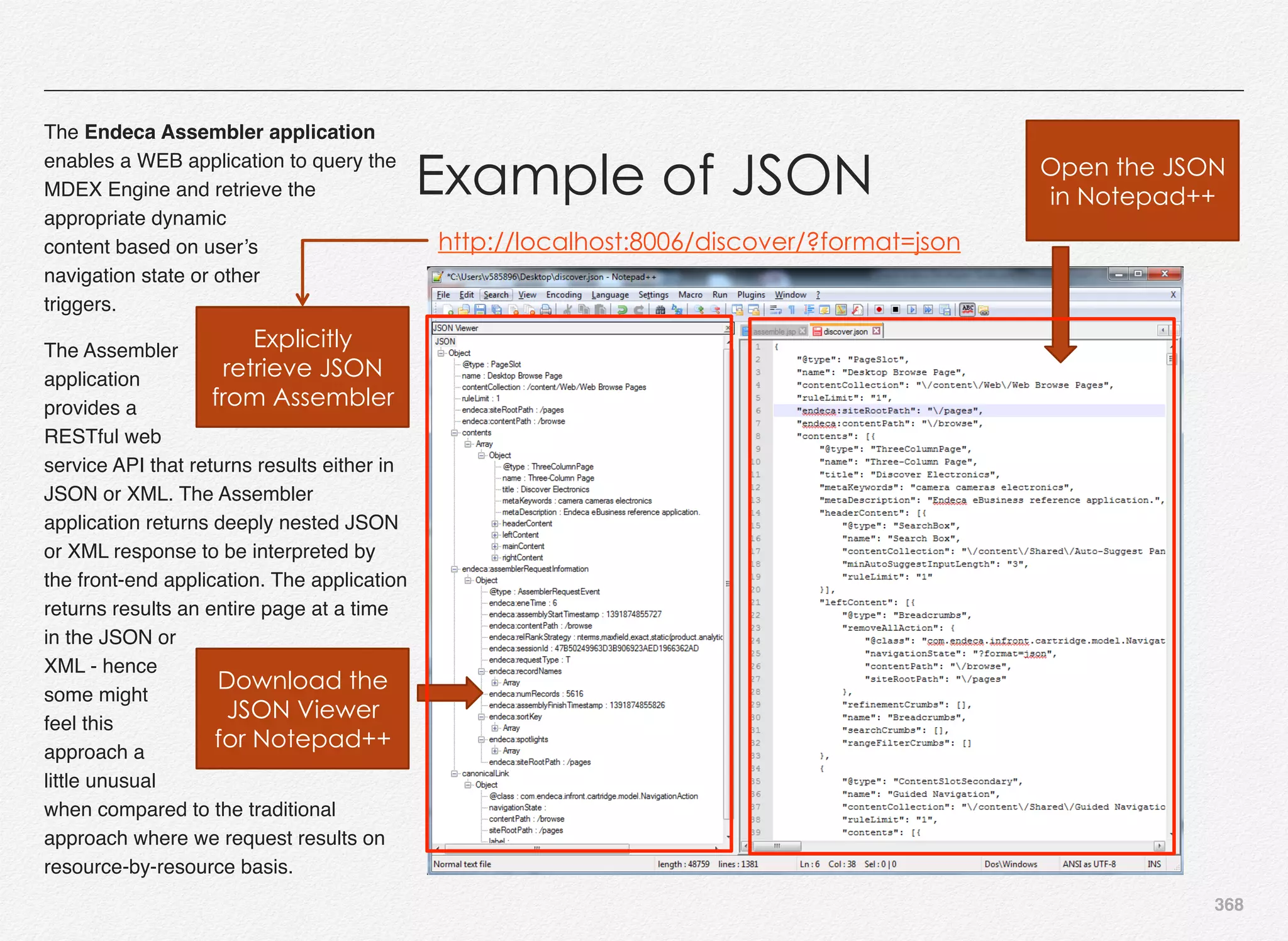 368
The Endeca Assembler application
enables a WEB application to query the
MDEX Engine and retrieve the
appropriate dynamic
content based on user’s
navigation state or other
triggers.
The Assembler
application
provides a
RESTful web
service API that returns results either in
JSON or XML. The Assembler
application returns deeply nested JSON
or XML response to be interpreted by
the front-end application. The application
returns results an entire page at a time
in the JSON or
XML - hence
some might
feel this
approach a
little unusual
when compared to the traditional
approach where we request results on
resource-by-resource basis.
Example of JSON
http://localhost:8006/discover/?format=json
Explicitly
retrieve JSON
from Assembler
Open the JSON
in Notepad++
Download the
JSON Viewer
for Notepad++
 
