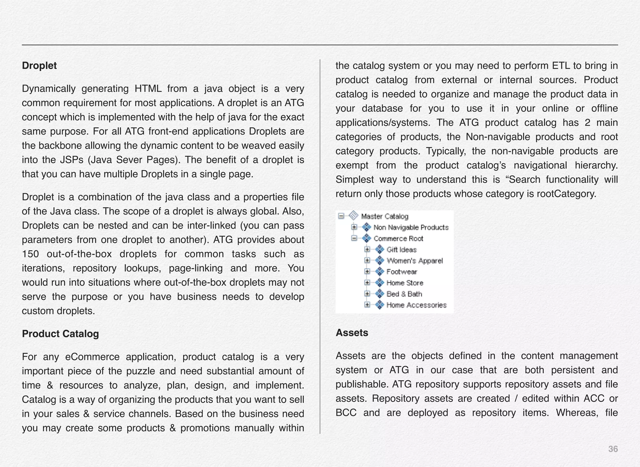 36
Droplet
Dynamically generating HTML from a java object is a very
common requirement for most applications. A droplet is an ATG
concept which is implemented with the help of java for the exact
same purpose. For all ATG front-end applications Droplets are
the backbone allowing the dynamic content to be weaved easily
into the JSPs (Java Sever Pages). The beneﬁt of a droplet is
that you can have multiple Droplets in a single page.
Droplet is a combination of the java class and a properties ﬁle
of the Java class. The scope of a droplet is always global. Also,
Droplets can be nested and can be inter-linked (you can pass
parameters from one droplet to another). ATG provides about
150 out-of-the-box droplets for common tasks such as
iterations, repository lookups, page-linking and more. You
would run into situations where out-of-the-box droplets may not
serve the purpose or you have business needs to develop
custom droplets.
Product Catalog
For any eCommerce application, product catalog is a very
important piece of the puzzle and need substantial amount of
time & resources to analyze, plan, design, and implement.
Catalog is a way of organizing the products that you want to sell
in your sales & service channels. Based on the business need
you may create some products & promotions manually within
the catalog system or you may need to perform ETL to bring in
product catalog from external or internal sources. Product
catalog is needed to organize and manage the product data in
your database for you to use it in your online or ofﬂine
applications/systems. The ATG product catalog has 2 main
categories of products, the Non-navigable products and root
category products. Typically, the non-navigable products are
exempt from the product catalog’s navigational hierarchy.
Simplest way to understand this is “Search functionality will
return only those products whose category is rootCategory.
Assets
Assets are the objects deﬁned in the content management
system or ATG in our case that are both persistent and
publishable. ATG repository supports repository assets and ﬁle
assets. Repository assets are created / edited within ACC or
BCC and are deployed as repository items. Whereas, ﬁle
 