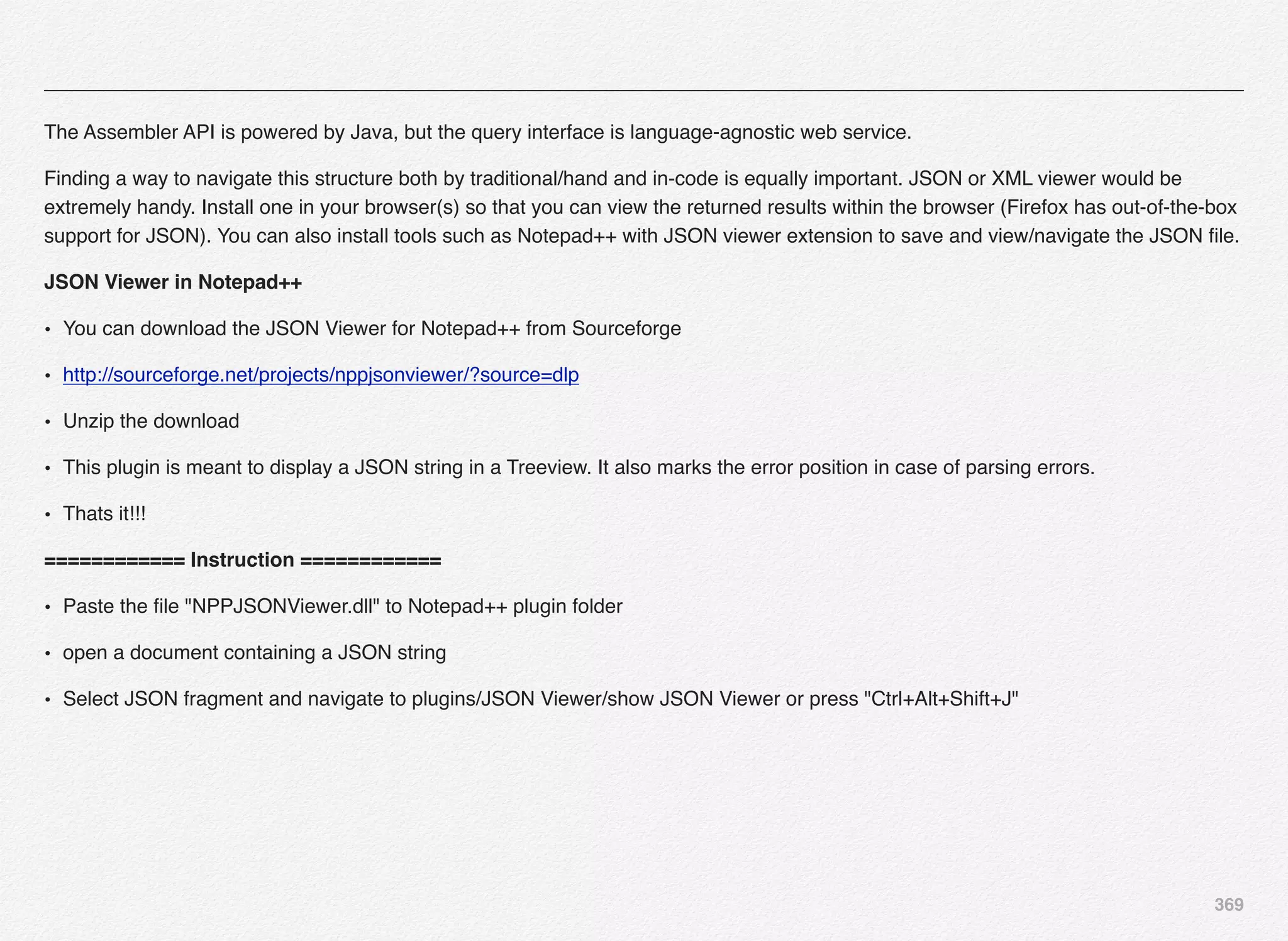 369
The Assembler API is powered by Java, but the query interface is language-agnostic web service.
Finding a way to navigate this structure both by traditional/hand and in-code is equally important. JSON or XML viewer would be
extremely handy. Install one in your browser(s) so that you can view the returned results within the browser (Firefox has out-of-the-box
support for JSON). You can also install tools such as Notepad++ with JSON viewer extension to save and view/navigate the JSON ﬁle.
JSON Viewer in Notepad++
• You can download the JSON Viewer for Notepad++ from Sourceforge
• http://sourceforge.net/projects/nppjsonviewer/?source=dlp
• Unzip the download
• This plugin is meant to display a JSON string in a Treeview. It also marks the error position in case of parsing errors.
• Thats it!!!
============ Instruction ============
• Paste the ﬁle "NPPJSONViewer.dll" to Notepad++ plugin folder
• open a document containing a JSON string
• Select JSON fragment and navigate to plugins/JSON Viewer/show JSON Viewer or press "Ctrl+Alt+Shift+J"
 