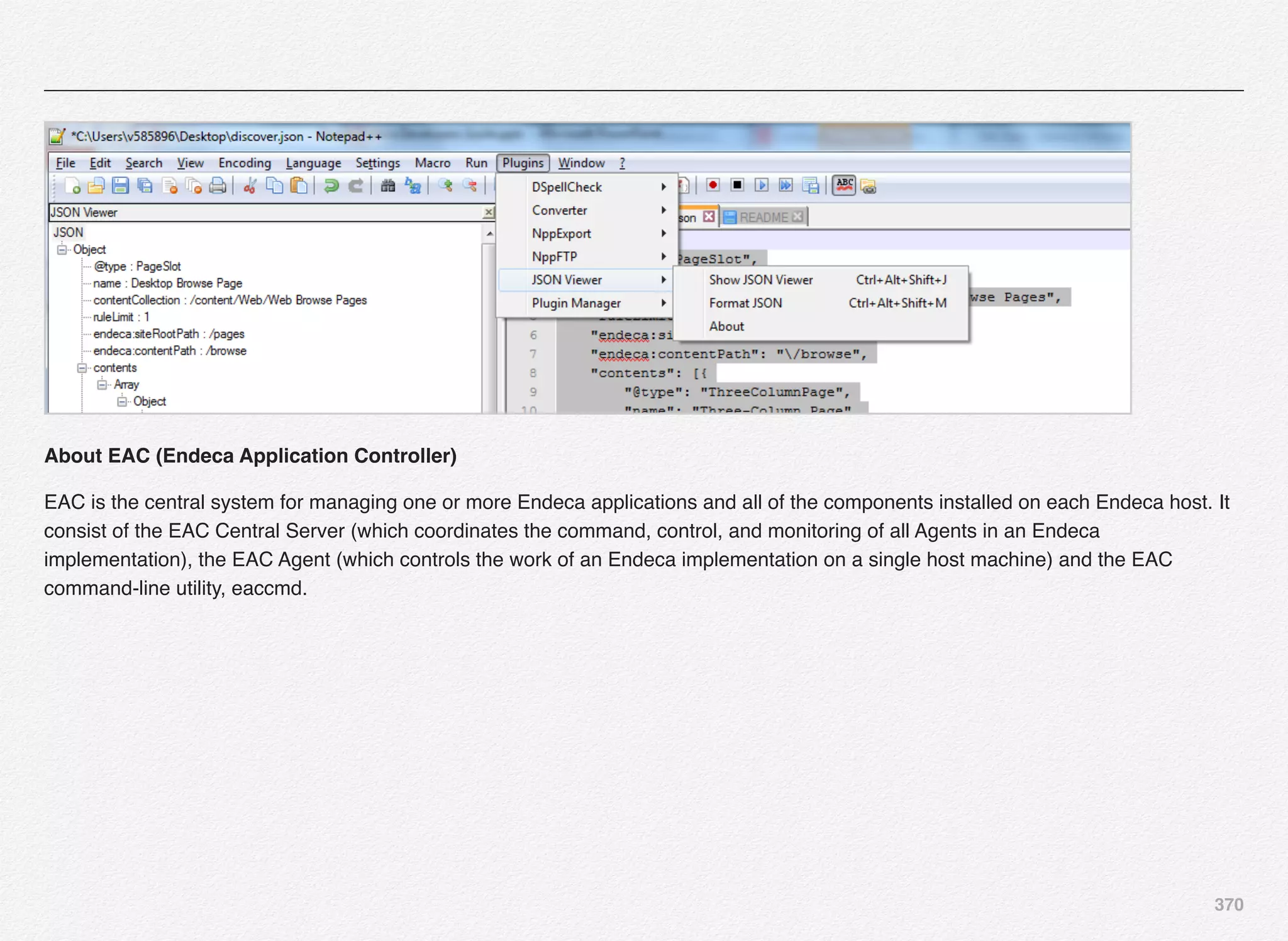 370
About EAC (Endeca Application Controller)
EAC is the central system for managing one or more Endeca applications and all of the components installed on each Endeca host. It
consist of the EAC Central Server (which coordinates the command, control, and monitoring of all Agents in an Endeca
implementation), the EAC Agent (which controls the work of an Endeca implementation on a single host machine) and the EAC
command-line utility, eaccmd.
 