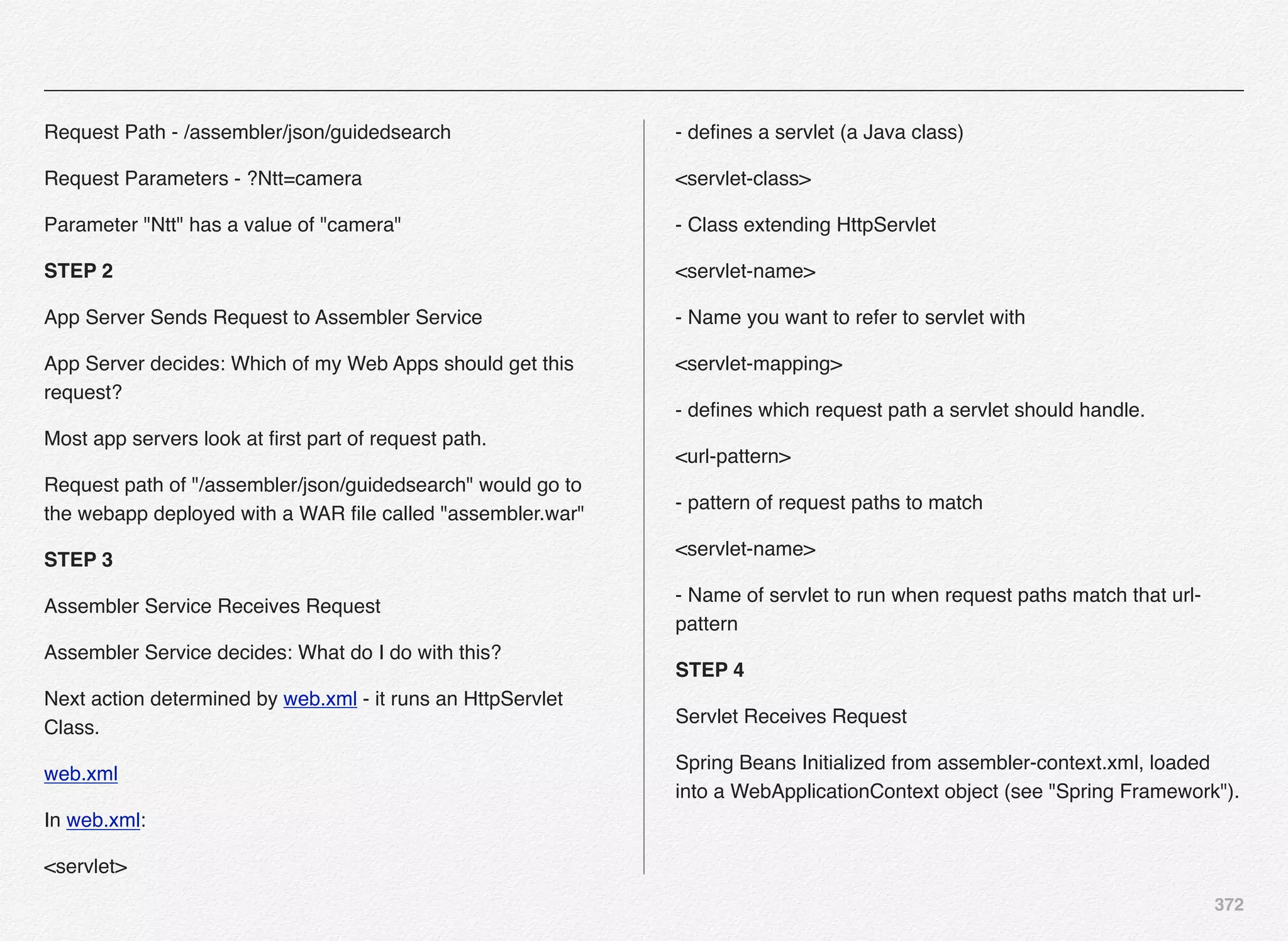 372
Request Path - /assembler/json/guidedsearch
Request Parameters - ?Ntt=camera
Parameter "Ntt" has a value of "camera"
STEP 2
App Server Sends Request to Assembler Service
App Server decides: Which of my Web Apps should get this
request?
Most app servers look at ﬁrst part of request path.
Request path of "/assembler/json/guidedsearch" would go to
the webapp deployed with a WAR ﬁle called "assembler.war"
STEP 3
Assembler Service Receives Request
Assembler Service decides: What do I do with this?
Next action determined by web.xml - it runs an HttpServlet
Class.
web.xml
In web.xml:
<servlet>
- deﬁnes a servlet (a Java class)
<servlet-class>
- Class extending HttpServlet
<servlet-name>
- Name you want to refer to servlet with
<servlet-mapping>
- deﬁnes which request path a servlet should handle.
<url-pattern>
- pattern of request paths to match
<servlet-name>
- Name of servlet to run when request paths match that url-
pattern
STEP 4
Servlet Receives Request
Spring Beans Initialized from assembler-context.xml, loaded
into a WebApplicationContext object (see "Spring Framework").
 