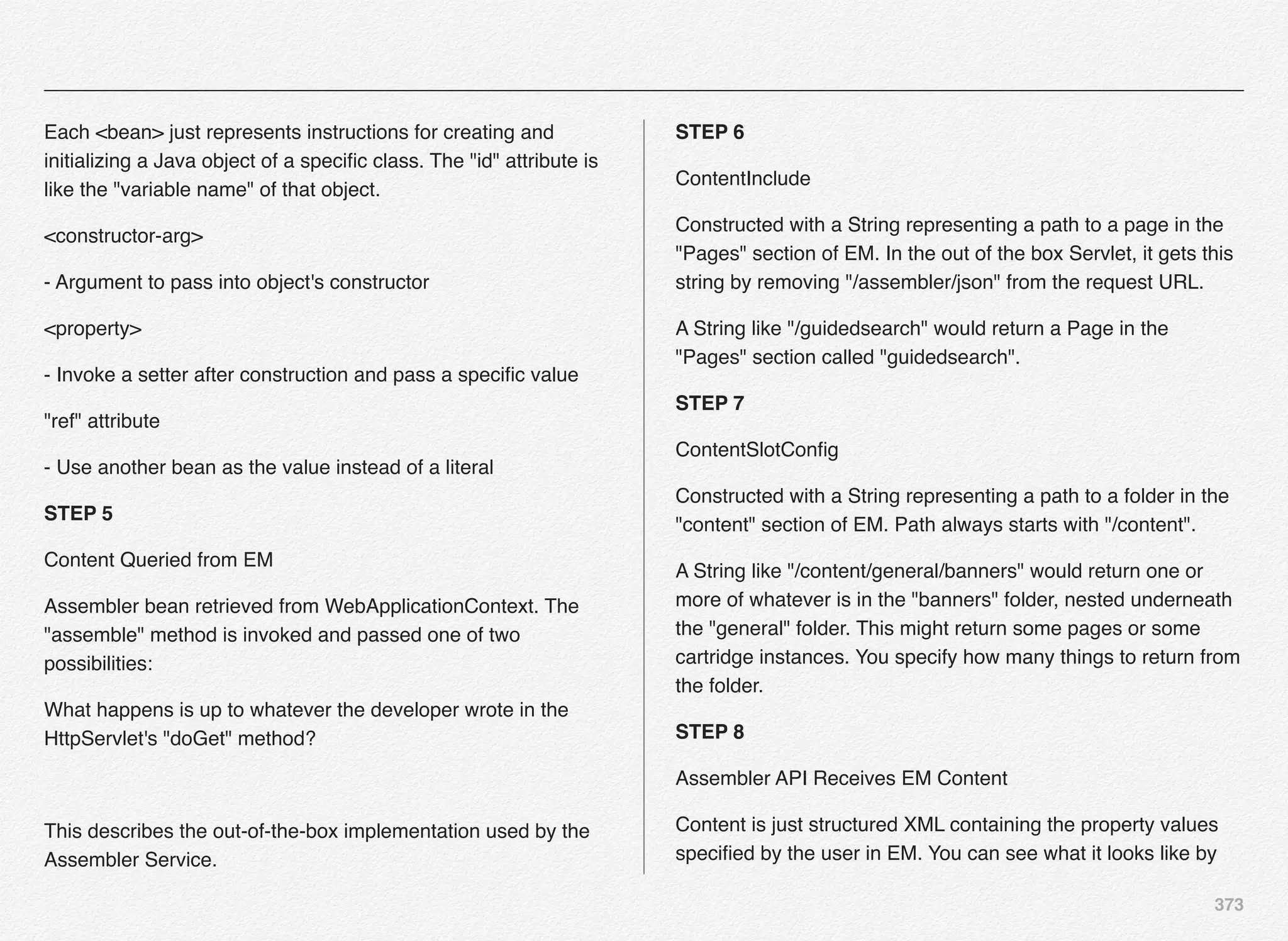 373
Each <bean> just represents instructions for creating and
initializing a Java object of a speciﬁc class. The "id" attribute is
like the "variable name" of that object.
<constructor-arg>
- Argument to pass into object's constructor
<property>
- Invoke a setter after construction and pass a speciﬁc value
"ref" attribute
- Use another bean as the value instead of a literal
STEP 5
Content Queried from EM
Assembler bean retrieved from WebApplicationContext. The
"assemble" method is invoked and passed one of two
possibilities:
What happens is up to whatever the developer wrote in the
HttpServlet's "doGet" method?
This describes the out-of-the-box implementation used by the
Assembler Service.
STEP 6
ContentInclude
Constructed with a String representing a path to a page in the
"Pages" section of EM. In the out of the box Servlet, it gets this
string by removing "/assembler/json" from the request URL.
A String like "/guidedsearch" would return a Page in the
"Pages" section called "guidedsearch".
STEP 7
ContentSlotConﬁg
Constructed with a String representing a path to a folder in the
"content" section of EM. Path always starts with "/content".
A String like "/content/general/banners" would return one or
more of whatever is in the "banners" folder, nested underneath
the "general" folder. This might return some pages or some
cartridge instances. You specify how many things to return from
the folder.
STEP 8
Assembler API Receives EM Content
Content is just structured XML containing the property values
speciﬁed by the user in EM. You can see what it looks like by
 