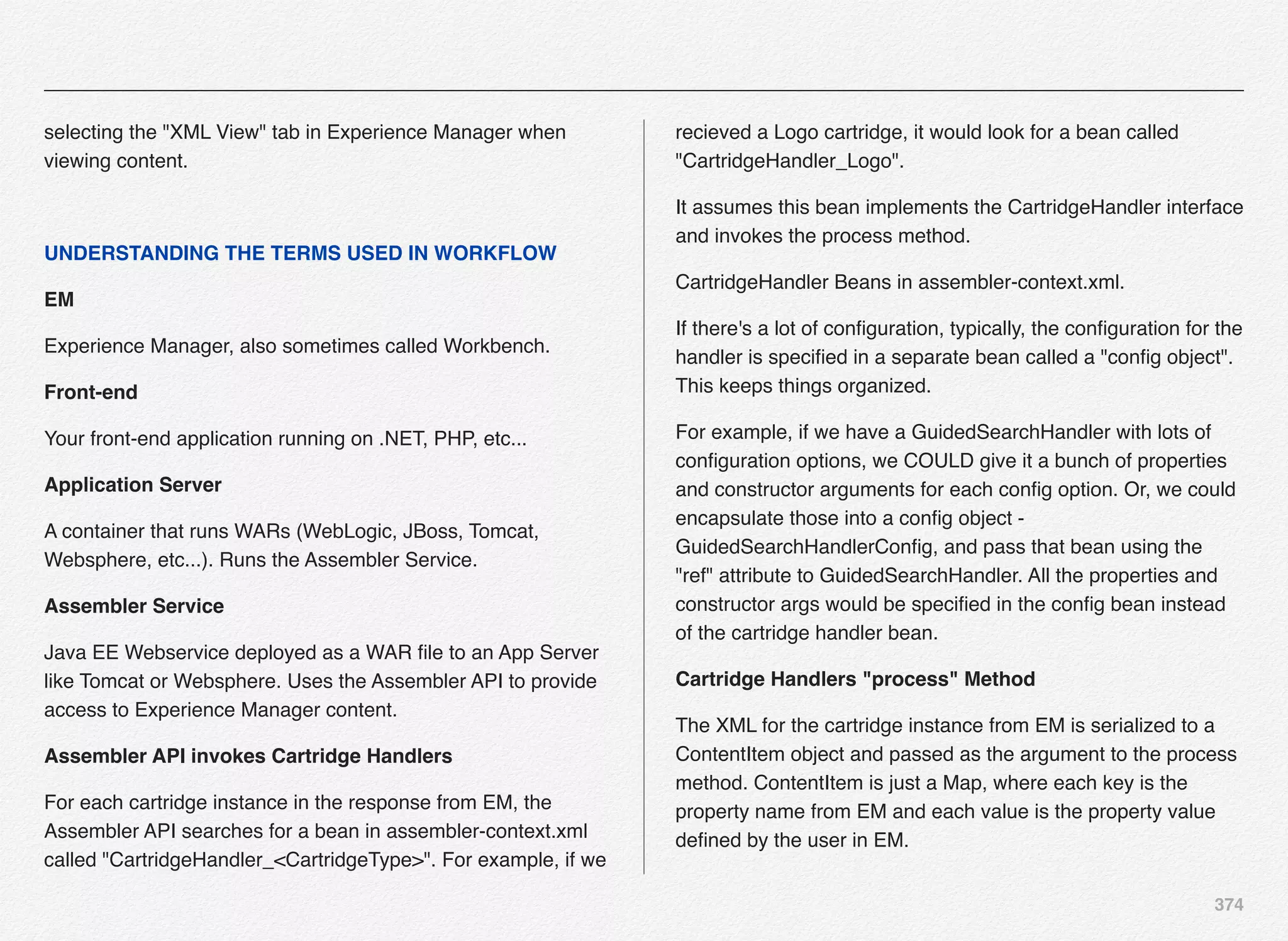 374
selecting the "XML View" tab in Experience Manager when
viewing content.
UNDERSTANDING THE TERMS USED IN WORKFLOW
EM
Experience Manager, also sometimes called Workbench.
Front-end
Your front-end application running on .NET, PHP, etc...
Application Server
A container that runs WARs (WebLogic, JBoss, Tomcat,
Websphere, etc...). Runs the Assembler Service.
Assembler Service
Java EE Webservice deployed as a WAR ﬁle to an App Server
like Tomcat or Websphere. Uses the Assembler API to provide
access to Experience Manager content.
Assembler API invokes Cartridge Handlers
For each cartridge instance in the response from EM, the
Assembler API searches for a bean in assembler-context.xml
called "CartridgeHandler_<CartridgeType>". For example, if we
recieved a Logo cartridge, it would look for a bean called
"CartridgeHandler_Logo".
It assumes this bean implements the CartridgeHandler interface
and invokes the process method.
CartridgeHandler Beans in assembler-context.xml.
If there's a lot of conﬁguration, typically, the conﬁguration for the
handler is speciﬁed in a separate bean called a "conﬁg object".
This keeps things organized.
For example, if we have a GuidedSearchHandler with lots of
conﬁguration options, we COULD give it a bunch of properties
and constructor arguments for each conﬁg option. Or, we could
encapsulate those into a conﬁg object -
GuidedSearchHandlerConﬁg, and pass that bean using the
"ref" attribute to GuidedSearchHandler. All the properties and
constructor args would be speciﬁed in the conﬁg bean instead
of the cartridge handler bean.
Cartridge Handlers "process" Method
The XML for the cartridge instance from EM is serialized to a
ContentItem object and passed as the argument to the process
method. ContentItem is just a Map, where each key is the
property name from EM and each value is the property value
deﬁned by the user in EM.
 