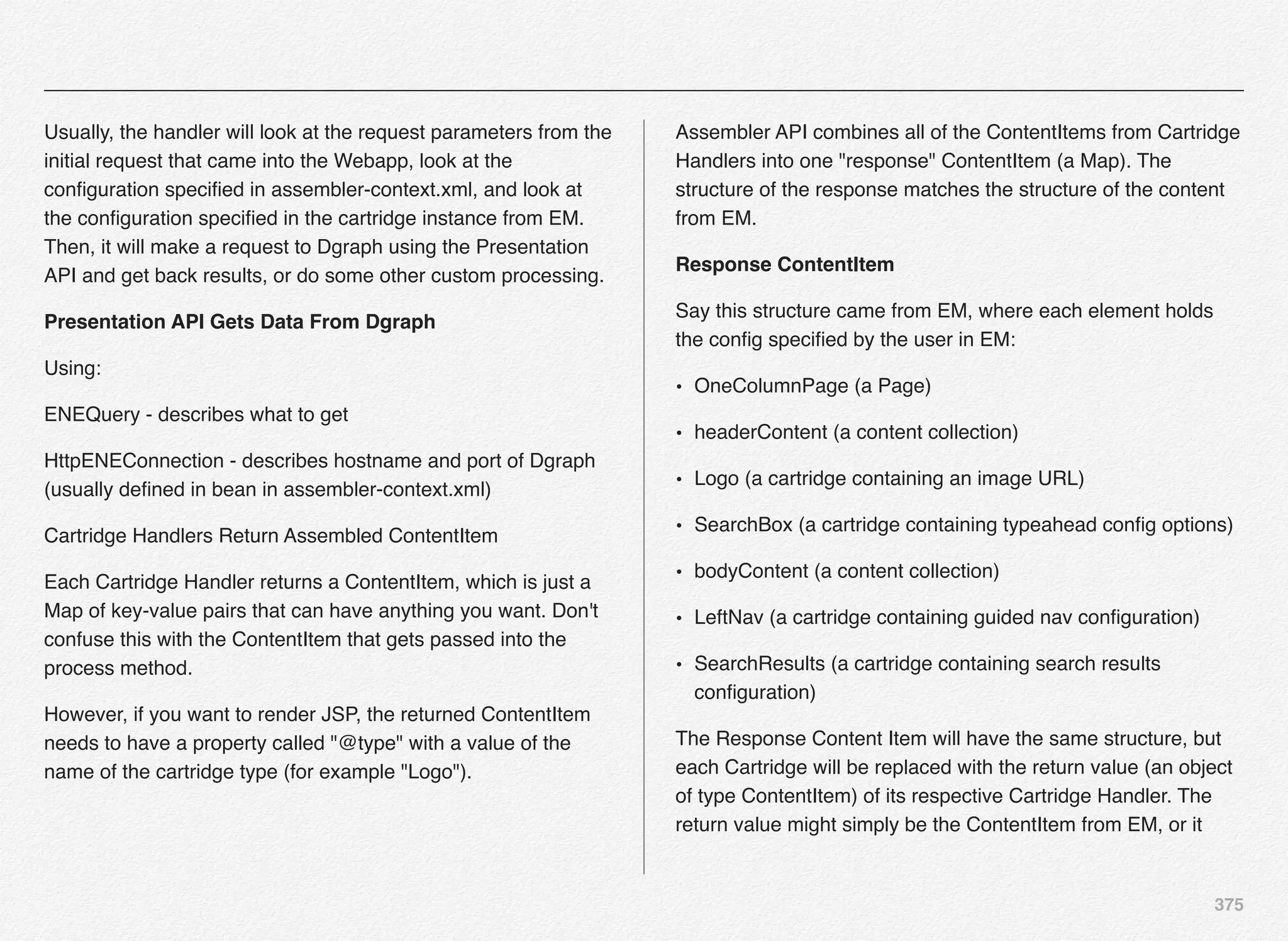 375
Usually, the handler will look at the request parameters from the
initial request that came into the Webapp, look at the
conﬁguration speciﬁed in assembler-context.xml, and look at
the conﬁguration speciﬁed in the cartridge instance from EM.
Then, it will make a request to Dgraph using the Presentation
API and get back results, or do some other custom processing.
Presentation API Gets Data From Dgraph
Using:
ENEQuery - describes what to get
HttpENEConnection - describes hostname and port of Dgraph
(usually deﬁned in bean in assembler-context.xml)
Cartridge Handlers Return Assembled ContentItem
Each Cartridge Handler returns a ContentItem, which is just a
Map of key-value pairs that can have anything you want. Don't
confuse this with the ContentItem that gets passed into the
process method.
However, if you want to render JSP, the returned ContentItem
needs to have a property called "@type" with a value of the
name of the cartridge type (for example "Logo").
Assembler API combines all of the ContentItems from Cartridge
Handlers into one "response" ContentItem (a Map). The
structure of the response matches the structure of the content
from EM.
Response ContentItem
Say this structure came from EM, where each element holds
the conﬁg speciﬁed by the user in EM:
• OneColumnPage (a Page)
• headerContent (a content collection)
• Logo (a cartridge containing an image URL)
• SearchBox (a cartridge containing typeahead conﬁg options)
• bodyContent (a content collection)
• LeftNav (a cartridge containing guided nav conﬁguration)
• SearchResults (a cartridge containing search results
conﬁguration)
The Response Content Item will have the same structure, but
each Cartridge will be replaced with the return value (an object
of type ContentItem) of its respective Cartridge Handler. The
return value might simply be the ContentItem from EM, or it
 