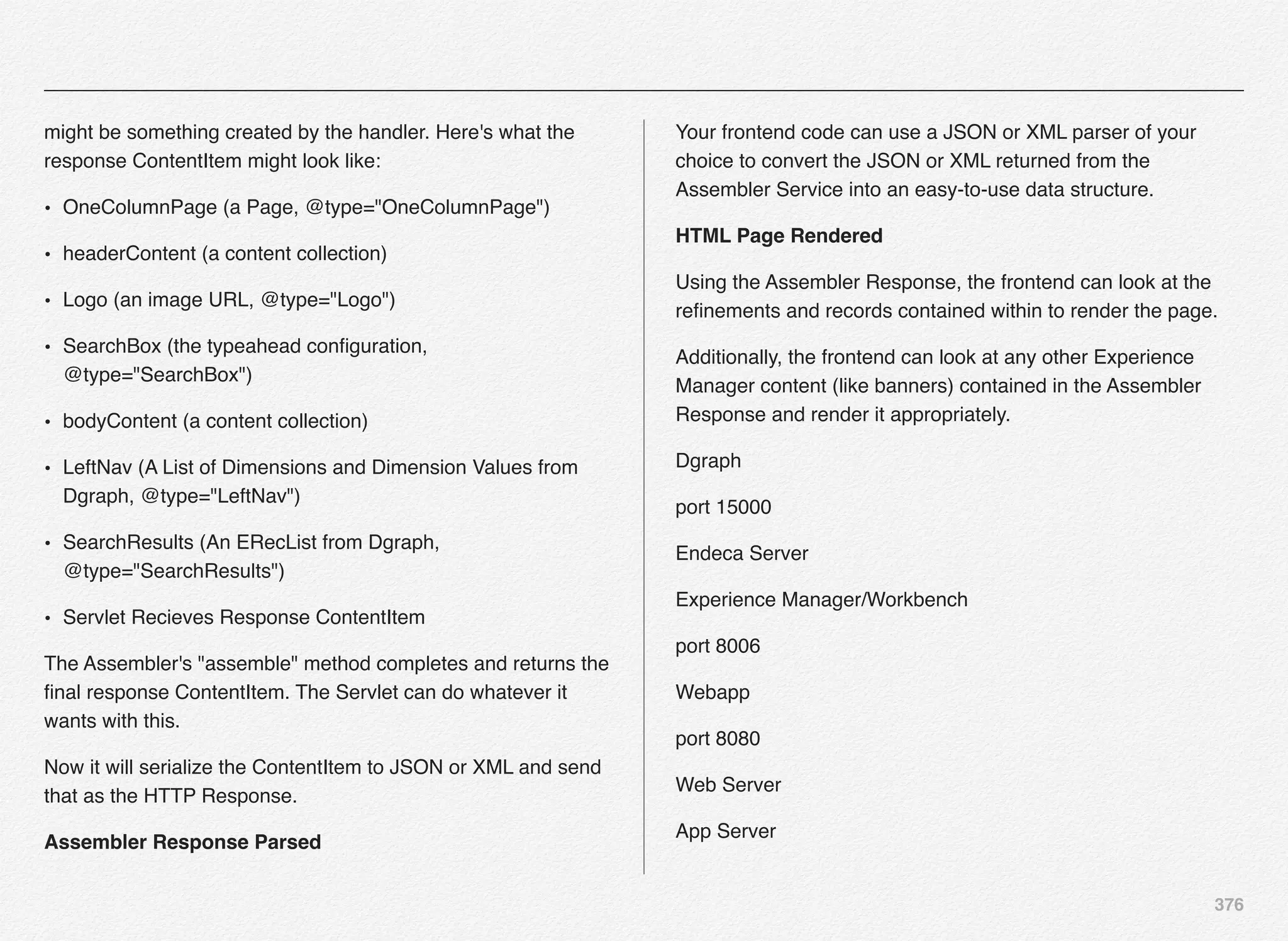 376
might be something created by the handler. Here's what the
response ContentItem might look like:
• OneColumnPage (a Page, @type="OneColumnPage")
• headerContent (a content collection)
• Logo (an image URL, @type="Logo")
• SearchBox (the typeahead conﬁguration,
@type="SearchBox")
• bodyContent (a content collection)
• LeftNav (A List of Dimensions and Dimension Values from
Dgraph, @type="LeftNav")
• SearchResults (An ERecList from Dgraph,
@type="SearchResults")
• Servlet Recieves Response ContentItem
The Assembler's "assemble" method completes and returns the
ﬁnal response ContentItem. The Servlet can do whatever it
wants with this.
Now it will serialize the ContentItem to JSON or XML and send
that as the HTTP Response.
Assembler Response Parsed
Your frontend code can use a JSON or XML parser of your
choice to convert the JSON or XML returned from the
Assembler Service into an easy-to-use data structure.
HTML Page Rendered
Using the Assembler Response, the frontend can look at the
reﬁnements and records contained within to render the page.
Additionally, the frontend can look at any other Experience
Manager content (like banners) contained in the Assembler
Response and render it appropriately.
Dgraph
port 15000
Endeca Server
Experience Manager/Workbench
port 8006
Webapp
port 8080
Web Server
App Server
 