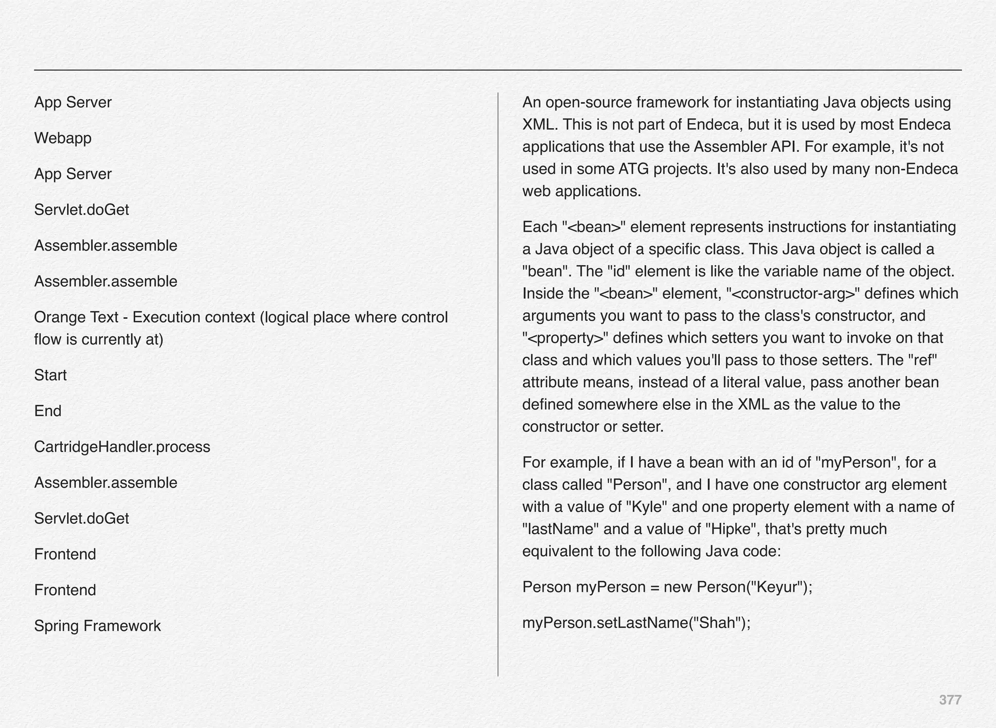 377
App Server
Webapp
App Server
Servlet.doGet
Assembler.assemble
Assembler.assemble
Orange Text - Execution context (logical place where control
ﬂow is currently at)
Start
End
CartridgeHandler.process
Assembler.assemble
Servlet.doGet
Frontend
Frontend
Spring Framework
An open-source framework for instantiating Java objects using
XML. This is not part of Endeca, but it is used by most Endeca
applications that use the Assembler API. For example, it's not
used in some ATG projects. It's also used by many non-Endeca
web applications.
Each "<bean>" element represents instructions for instantiating
a Java object of a speciﬁc class. This Java object is called a
"bean". The "id" element is like the variable name of the object.
Inside the "<bean>" element, "<constructor-arg>" deﬁnes which
arguments you want to pass to the class's constructor, and
"<property>" deﬁnes which setters you want to invoke on that
class and which values you'll pass to those setters. The "ref"
attribute means, instead of a literal value, pass another bean
deﬁned somewhere else in the XML as the value to the
constructor or setter.
For example, if I have a bean with an id of "myPerson", for a
class called "Person", and I have one constructor arg element
with a value of "Kyle" and one property element with a name of
"lastName" and a value of "Hipke", that's pretty much
equivalent to the following Java code:
Person myPerson = new Person("Keyur");
myPerson.setLastName("Shah");
 