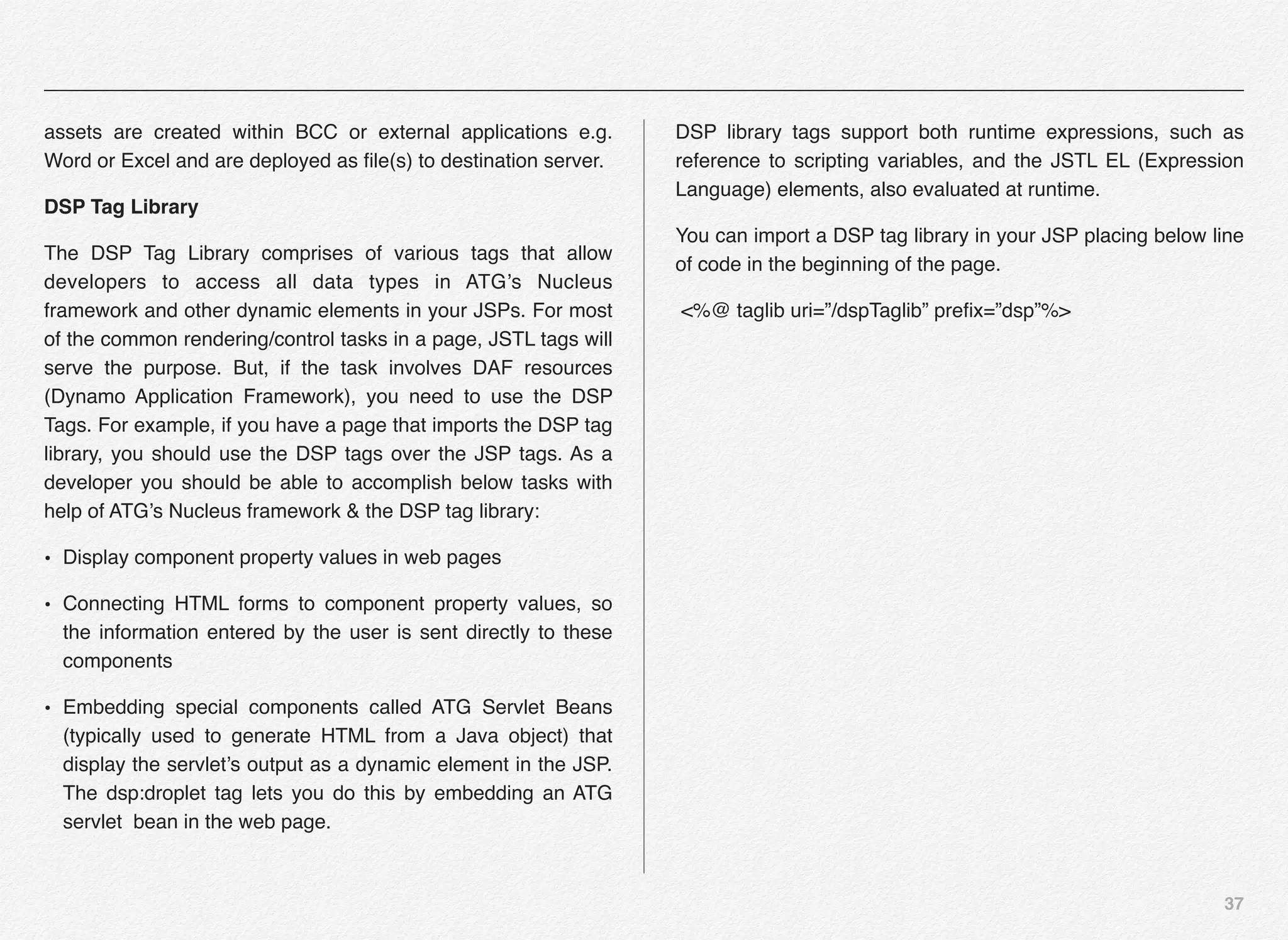 37
assets are created within BCC or external applications e.g.
Word or Excel and are deployed as ﬁle(s) to destination server.
DSP Tag Library
The DSP Tag Library comprises of various tags that allow
developers to access all data types in ATG’s Nucleus
framework and other dynamic elements in your JSPs. For most
of the common rendering/control tasks in a page, JSTL tags will
serve the purpose. But, if the task involves DAF resources
(Dynamo Application Framework), you need to use the DSP
Tags. For example, if you have a page that imports the DSP tag
library, you should use the DSP tags over the JSP tags. As a
developer you should be able to accomplish below tasks with
help of ATG’s Nucleus framework & the DSP tag library:
• Display component property values in web pages
• Connecting HTML forms to component property values, so
the information entered by the user is sent directly to these
components
• Embedding special components called ATG Servlet Beans
(typically used to generate HTML from a Java object) that
display the servlet’s output as a dynamic element in the JSP.
The dsp:droplet tag lets you do this by embedding an ATG
servlet bean in the web page.
DSP library tags support both runtime expressions, such as
reference to scripting variables, and the JSTL EL (Expression
Language) elements, also evaluated at runtime.
You can import a DSP tag library in your JSP placing below line
of code in the beginning of the page.
<%@ taglib uri=”/dspTaglib” preﬁx=”dsp”%>
 