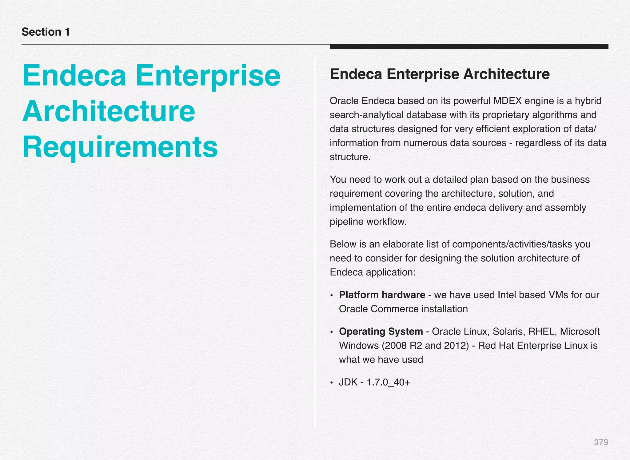 379
Endeca Enterprise Architecture
Oracle Endeca based on its powerful MDEX engine is a hybrid
search-analytical database with its proprietary algorithms and
data structures designed for very efﬁcient exploration of data/
information from numerous data sources - regardless of its data
structure.
You need to work out a detailed plan based on the business
requirement covering the architecture, solution, and
implementation of the entire endeca delivery and assembly
pipeline workﬂow.
Below is an elaborate list of components/activities/tasks you
need to consider for designing the solution architecture of
Endeca application:
• Platform hardware - we have used Intel based VMs for our
Oracle Commerce installation
• Operating System - Oracle Linux, Solaris, RHEL, Microsoft
Windows (2008 R2 and 2012) - Red Hat Enterprise Linux is
what we have used
• JDK - 1.7.0_40+
Section 1
Endeca Enterprise
Architecture
Requirements
 