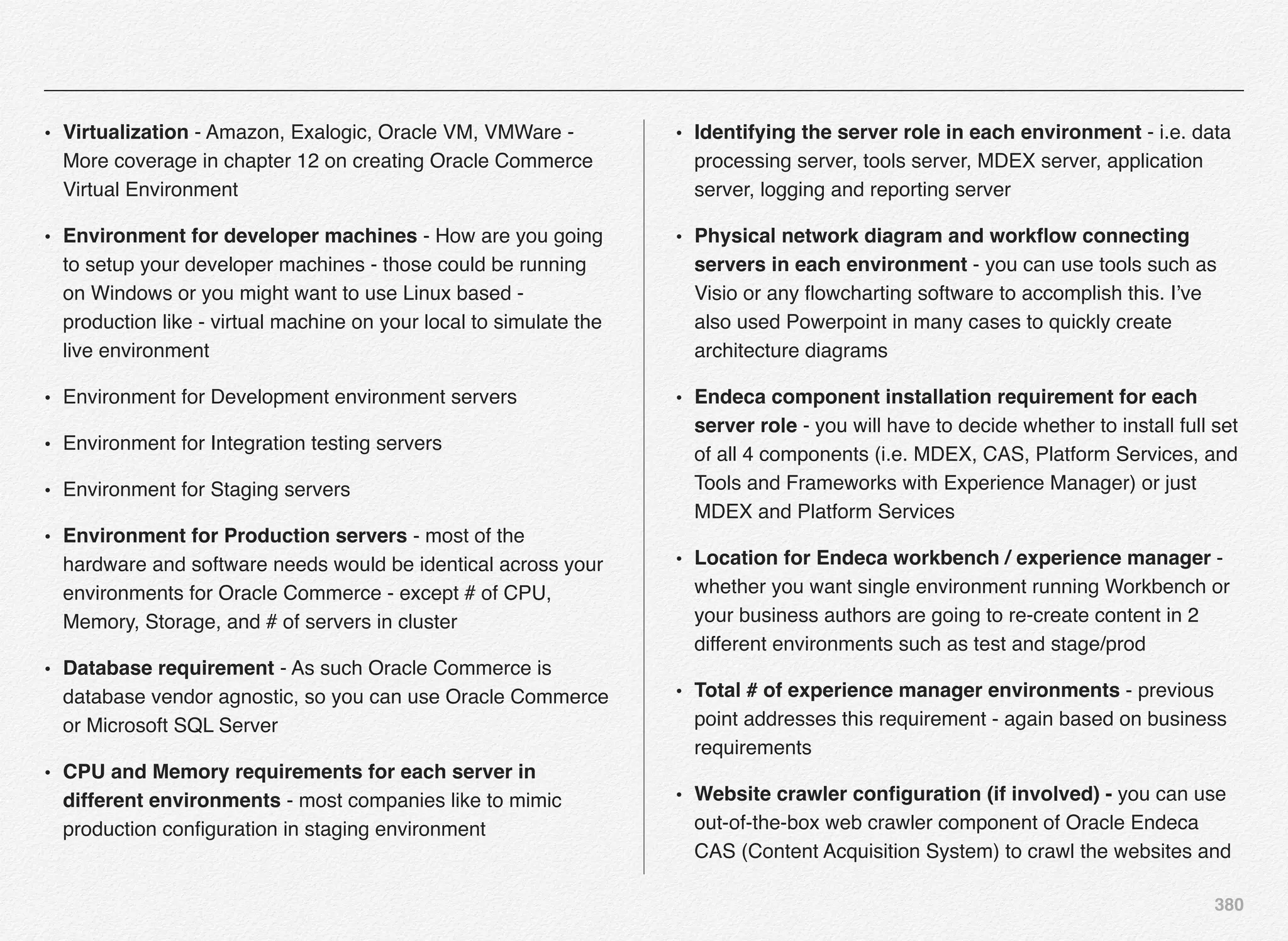 380
• Virtualization - Amazon, Exalogic, Oracle VM, VMWare -
More coverage in chapter 12 on creating Oracle Commerce
Virtual Environment
• Environment for developer machines - How are you going
to setup your developer machines - those could be running
on Windows or you might want to use Linux based -
production like - virtual machine on your local to simulate the
live environment
• Environment for Development environment servers
• Environment for Integration testing servers
• Environment for Staging servers
• Environment for Production servers - most of the
hardware and software needs would be identical across your
environments for Oracle Commerce - except # of CPU,
Memory, Storage, and # of servers in cluster
• Database requirement - As such Oracle Commerce is
database vendor agnostic, so you can use Oracle Commerce
or Microsoft SQL Server
• CPU and Memory requirements for each server in
different environments - most companies like to mimic
production conﬁguration in staging environment
• Identifying the server role in each environment - i.e. data
processing server, tools server, MDEX server, application
server, logging and reporting server
• Physical network diagram and workﬂow connecting
servers in each environment - you can use tools such as
Visio or any ﬂowcharting software to accomplish this. I’ve
also used Powerpoint in many cases to quickly create
architecture diagrams
• Endeca component installation requirement for each
server role - you will have to decide whether to install full set
of all 4 components (i.e. MDEX, CAS, Platform Services, and
Tools and Frameworks with Experience Manager) or just
MDEX and Platform Services
• Location for Endeca workbench / experience manager -
whether you want single environment running Workbench or
your business authors are going to re-create content in 2
different environments such as test and stage/prod
• Total # of experience manager environments - previous
point addresses this requirement - again based on business
requirements
• Website crawler conﬁguration (if involved) - you can use
out-of-the-box web crawler component of Oracle Endeca
CAS (Content Acquisition System) to crawl the websites and
 