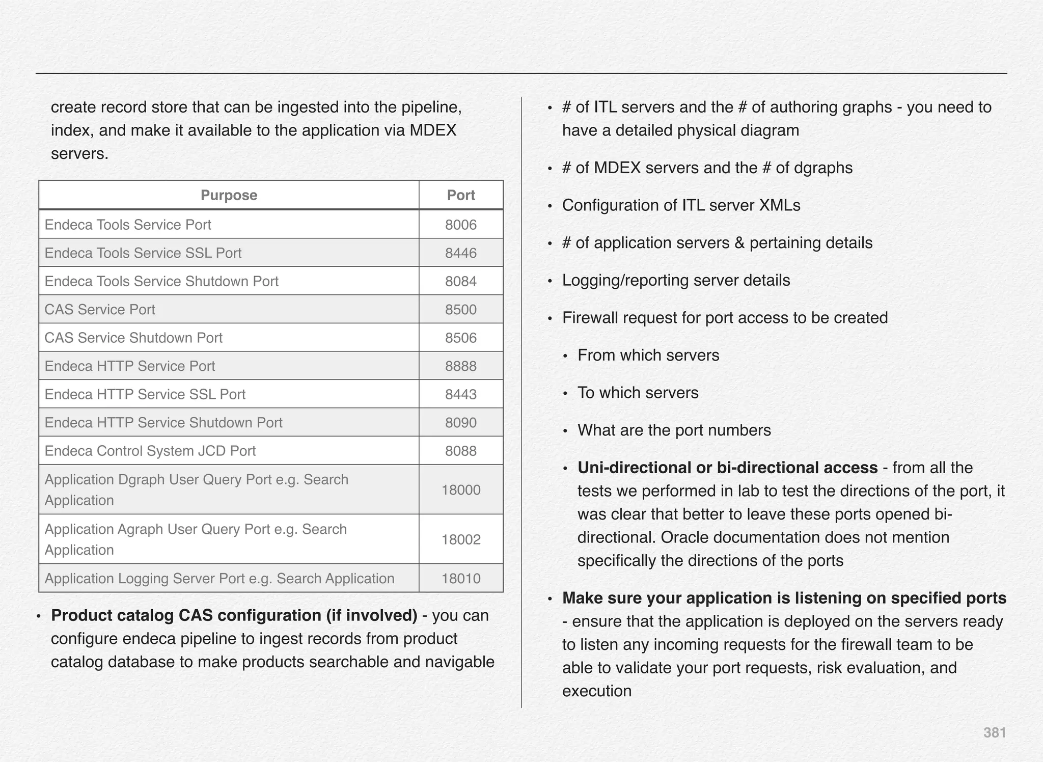 381
create record store that can be ingested into the pipeline,
index, and make it available to the application via MDEX
servers.
• Product catalog CAS conﬁguration (if involved) - you can
conﬁgure endeca pipeline to ingest records from product
catalog database to make products searchable and navigable
• # of ITL servers and the # of authoring graphs - you need to
have a detailed physical diagram
• # of MDEX servers and the # of dgraphs
• Conﬁguration of ITL server XMLs
• # of application servers & pertaining details
• Logging/reporting server details
• Firewall request for port access to be created
• From which servers
• To which servers
• What are the port numbers
• Uni-directional or bi-directional access - from all the
tests we performed in lab to test the directions of the port, it
was clear that better to leave these ports opened bi-
directional. Oracle documentation does not mention
speciﬁcally the directions of the ports
• Make sure your application is listening on speciﬁed ports
- ensure that the application is deployed on the servers ready
to listen any incoming requests for the ﬁrewall team to be
able to validate your port requests, risk evaluation, and
execution
Purpose Port
Endeca Tools Service Port 8006
Endeca Tools Service SSL Port 8446
Endeca Tools Service Shutdown Port 8084
CAS Service Port 8500
CAS Service Shutdown Port 8506
Endeca HTTP Service Port 8888
Endeca HTTP Service SSL Port 8443
Endeca HTTP Service Shutdown Port 8090
Endeca Control System JCD Port 8088
Application Dgraph User Query Port e.g. Search
Application
18000
Application Agraph User Query Port e.g. Search
Application
18002
Application Logging Server Port e.g. Search Application 18010
 