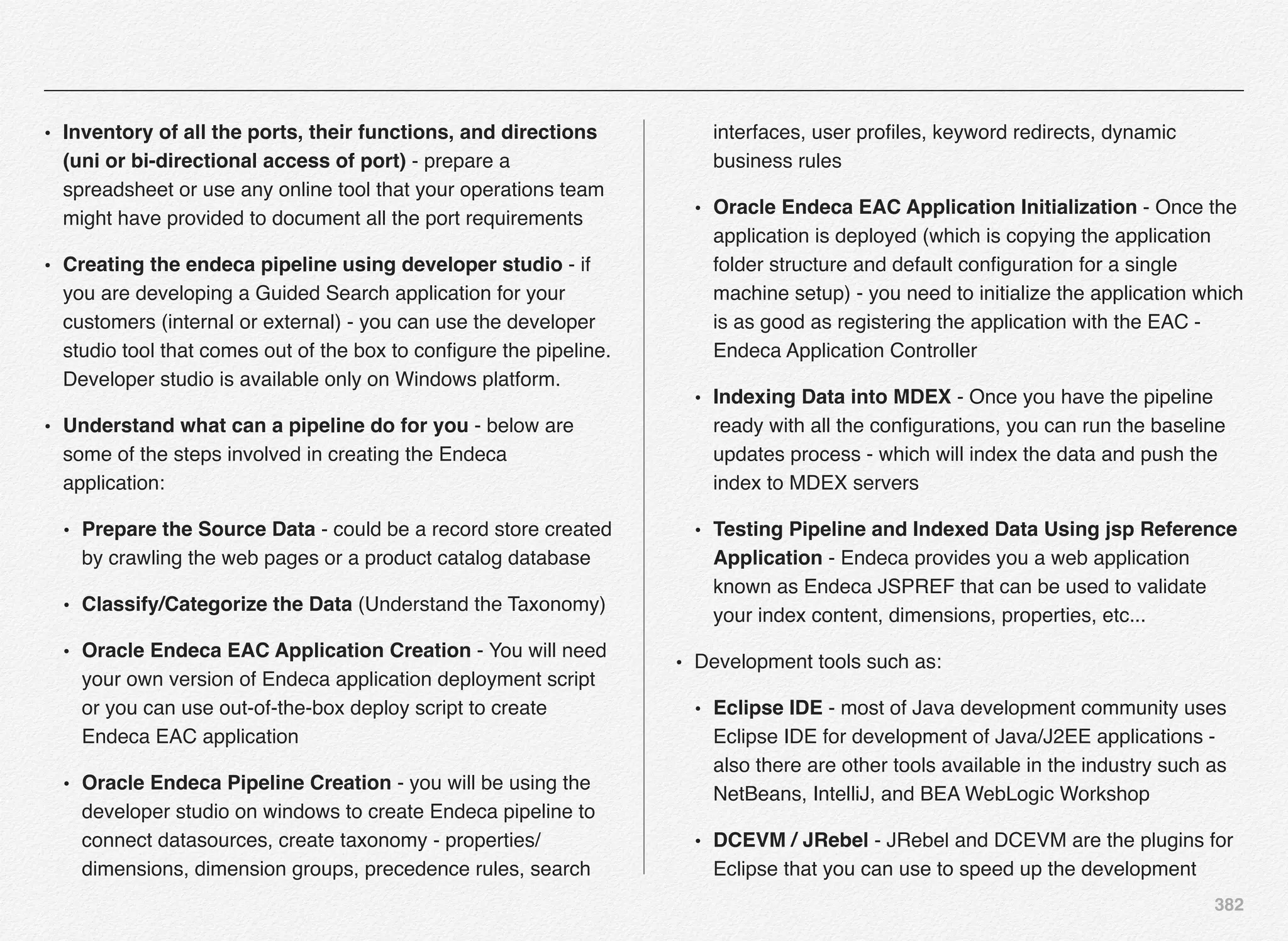 382
• Inventory of all the ports, their functions, and directions
(uni or bi-directional access of port) - prepare a
spreadsheet or use any online tool that your operations team
might have provided to document all the port requirements
• Creating the endeca pipeline using developer studio - if
you are developing a Guided Search application for your
customers (internal or external) - you can use the developer
studio tool that comes out of the box to conﬁgure the pipeline.
Developer studio is available only on Windows platform.
• Understand what can a pipeline do for you - below are
some of the steps involved in creating the Endeca
application:
• Prepare the Source Data - could be a record store created
by crawling the web pages or a product catalog database
• Classify/Categorize the Data (Understand the Taxonomy)
• Oracle Endeca EAC Application Creation - You will need
your own version of Endeca application deployment script
or you can use out-of-the-box deploy script to create
Endeca EAC application
• Oracle Endeca Pipeline Creation - you will be using the
developer studio on windows to create Endeca pipeline to
connect datasources, create taxonomy - properties/
dimensions, dimension groups, precedence rules, search
interfaces, user proﬁles, keyword redirects, dynamic
business rules
• Oracle Endeca EAC Application Initialization - Once the
application is deployed (which is copying the application
folder structure and default conﬁguration for a single
machine setup) - you need to initialize the application which
is as good as registering the application with the EAC -
Endeca Application Controller
• Indexing Data into MDEX - Once you have the pipeline
ready with all the conﬁgurations, you can run the baseline
updates process - which will index the data and push the
index to MDEX servers
• Testing Pipeline and Indexed Data Using jsp Reference
Application - Endeca provides you a web application
known as Endeca JSPREF that can be used to validate
your index content, dimensions, properties, etc...
• Development tools such as:
• Eclipse IDE - most of Java development community uses
Eclipse IDE for development of Java/J2EE applications -
also there are other tools available in the industry such as
NetBeans, IntelliJ, and BEA WebLogic Workshop
• DCEVM / JRebel - JRebel and DCEVM are the plugins for
Eclipse that you can use to speed up the development
 