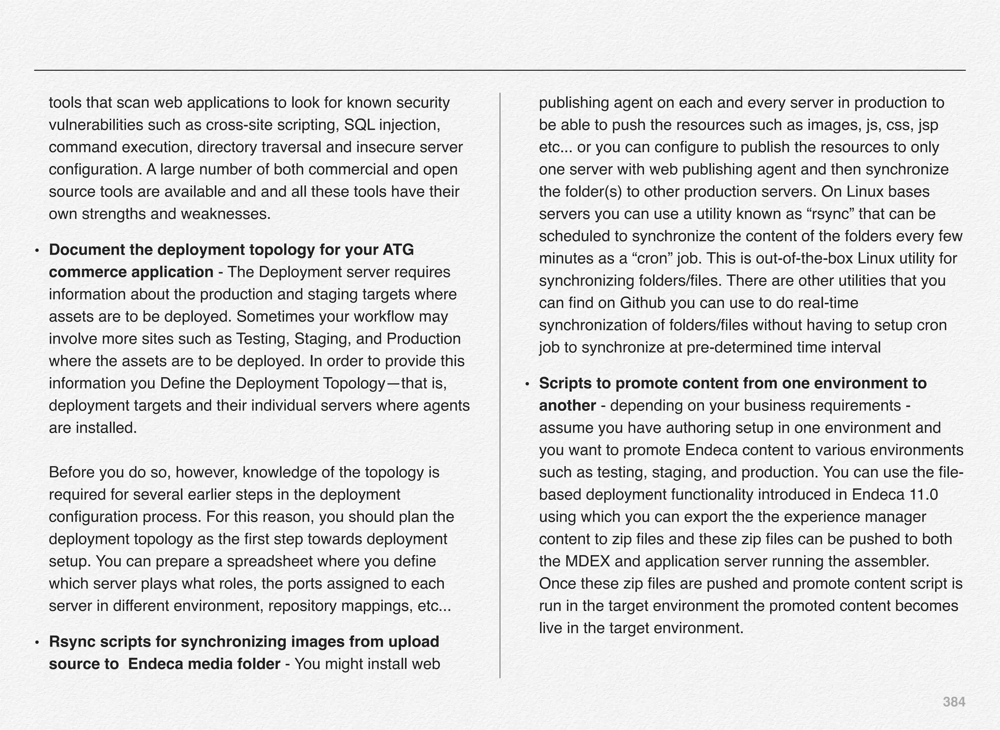 384
tools that scan web applications to look for known security
vulnerabilities such as cross-site scripting, SQL injection,
command execution, directory traversal and insecure server
conﬁguration. A large number of both commercial and open
source tools are available and and all these tools have their
own strengths and weaknesses.
• Document the deployment topology for your ATG
commerce application - The Deployment server requires
information about the production and staging targets where
assets are to be deployed. Sometimes your workﬂow may
involve more sites such as Testing, Staging, and Production
where the assets are to be deployed. In order to provide this
information you Deﬁne the Deployment Topology—that is,
deployment targets and their individual servers where agents
are installed.  
 
Before you do so, however, knowledge of the topology is
required for several earlier steps in the deployment
conﬁguration process. For this reason, you should plan the
deployment topology as the ﬁrst step towards deployment
setup. You can prepare a spreadsheet where you deﬁne
which server plays what roles, the ports assigned to each
server in different environment, repository mappings, etc...
• Rsync scripts for synchronizing images from upload
source to Endeca media folder - You might install web
publishing agent on each and every server in production to
be able to push the resources such as images, js, css, jsp
etc... or you can conﬁgure to publish the resources to only
one server with web publishing agent and then synchronize
the folder(s) to other production servers. On Linux bases
servers you can use a utility known as “rsync” that can be
scheduled to synchronize the content of the folders every few
minutes as a “cron” job. This is out-of-the-box Linux utility for
synchronizing folders/ﬁles. There are other utilities that you
can ﬁnd on Github you can use to do real-time
synchronization of folders/ﬁles without having to setup cron
job to synchronize at pre-determined time interval
• Scripts to promote content from one environment to
another - depending on your business requirements -
assume you have authoring setup in one environment and
you want to promote Endeca content to various environments
such as testing, staging, and production. You can use the ﬁle-
based deployment functionality introduced in Endeca 11.0
using which you can export the the experience manager
content to zip ﬁles and these zip ﬁles can be pushed to both
the MDEX and application server running the assembler.
Once these zip ﬁles are pushed and promote content script is
run in the target environment the promoted content becomes
live in the target environment.
 