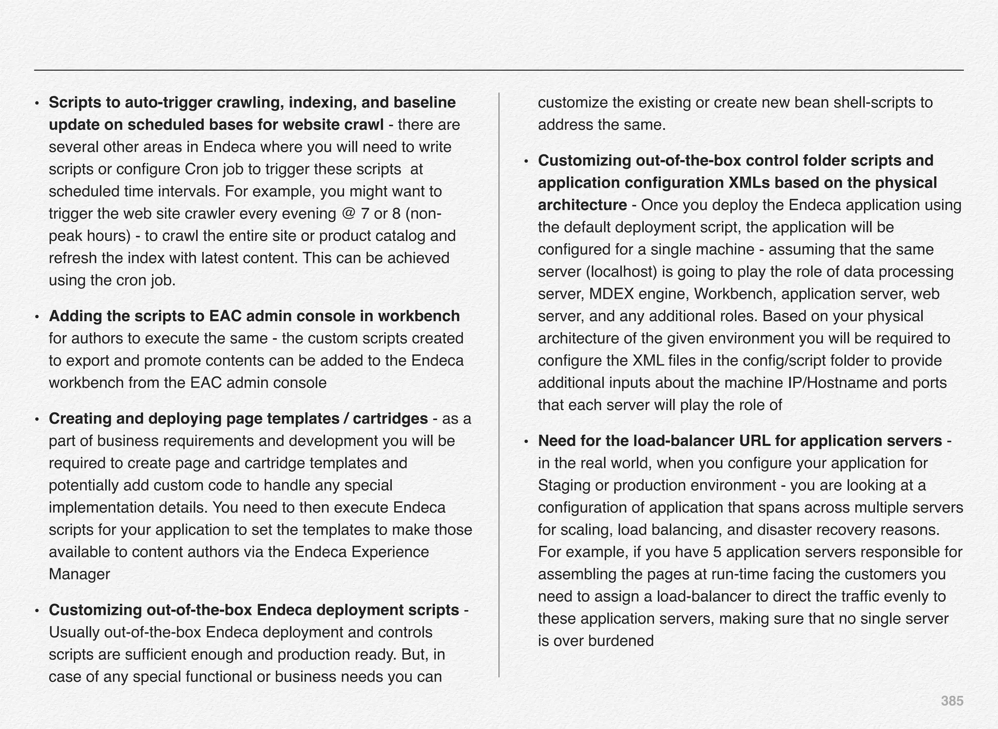 385
• Scripts to auto-trigger crawling, indexing, and baseline
update on scheduled bases for website crawl - there are
several other areas in Endeca where you will need to write
scripts or conﬁgure Cron job to trigger these scripts at
scheduled time intervals. For example, you might want to
trigger the web site crawler every evening @ 7 or 8 (non-
peak hours) - to crawl the entire site or product catalog and
refresh the index with latest content. This can be achieved
using the cron job.
• Adding the scripts to EAC admin console in workbench
for authors to execute the same - the custom scripts created
to export and promote contents can be added to the Endeca
workbench from the EAC admin console
• Creating and deploying page templates / cartridges - as a
part of business requirements and development you will be
required to create page and cartridge templates and
potentially add custom code to handle any special
implementation details. You need to then execute Endeca
scripts for your application to set the templates to make those
available to content authors via the Endeca Experience
Manager
• Customizing out-of-the-box Endeca deployment scripts -
Usually out-of-the-box Endeca deployment and controls
scripts are sufﬁcient enough and production ready. But, in
case of any special functional or business needs you can
customize the existing or create new bean shell-scripts to
address the same.
• Customizing out-of-the-box control folder scripts and
application conﬁguration XMLs based on the physical
architecture - Once you deploy the Endeca application using
the default deployment script, the application will be
conﬁgured for a single machine - assuming that the same
server (localhost) is going to play the role of data processing
server, MDEX engine, Workbench, application server, web
server, and any additional roles. Based on your physical
architecture of the given environment you will be required to
conﬁgure the XML ﬁles in the conﬁg/script folder to provide
additional inputs about the machine IP/Hostname and ports
that each server will play the role of
• Need for the load-balancer URL for application servers -
in the real world, when you conﬁgure your application for
Staging or production environment - you are looking at a
conﬁguration of application that spans across multiple servers
for scaling, load balancing, and disaster recovery reasons.
For example, if you have 5 application servers responsible for
assembling the pages at run-time facing the customers you
need to assign a load-balancer to direct the trafﬁc evenly to
these application servers, making sure that no single server
is over burdened
 