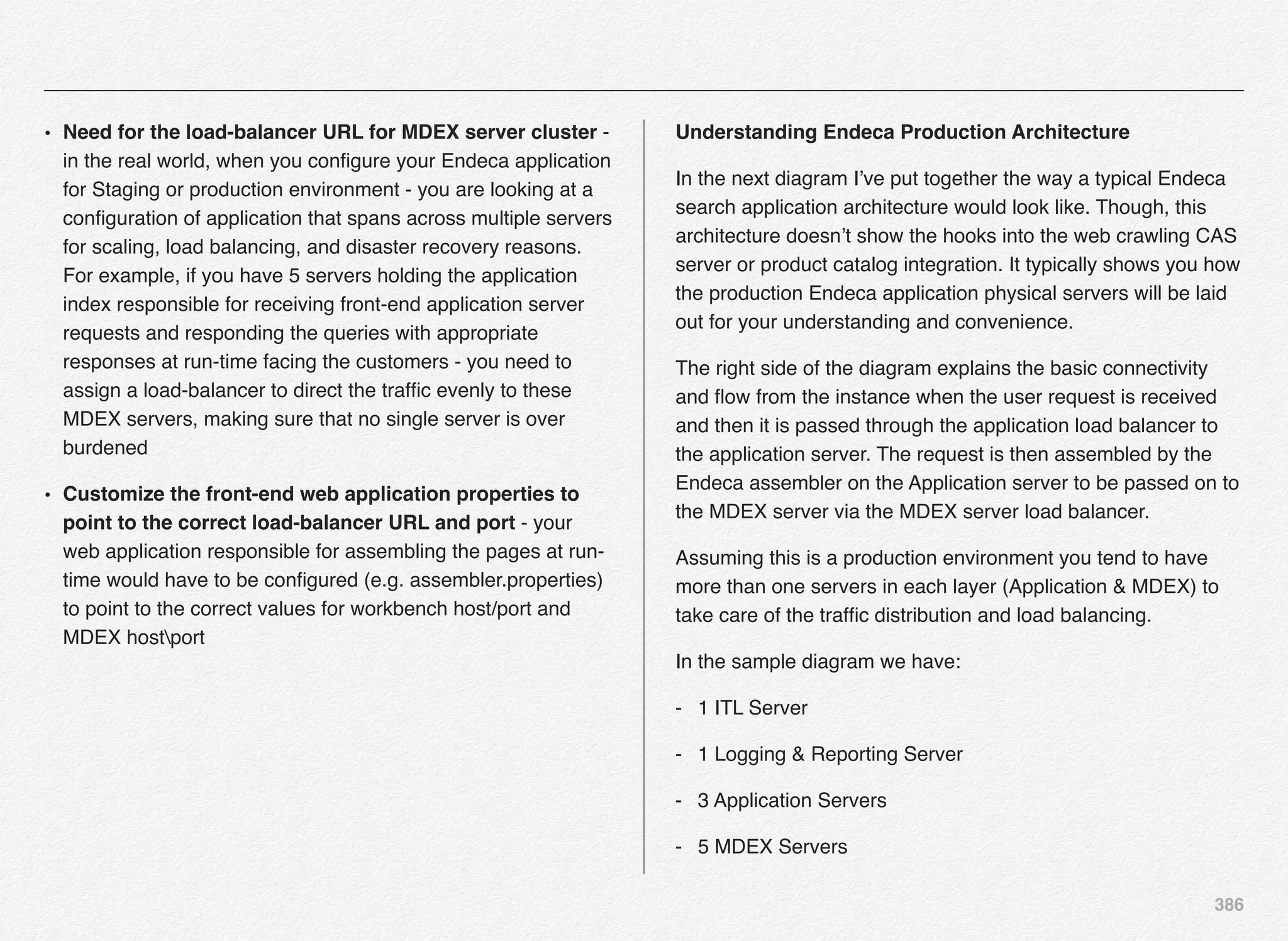 386
• Need for the load-balancer URL for MDEX server cluster -
in the real world, when you conﬁgure your Endeca application
for Staging or production environment - you are looking at a
conﬁguration of application that spans across multiple servers
for scaling, load balancing, and disaster recovery reasons.
For example, if you have 5 servers holding the application
index responsible for receiving front-end application server
requests and responding the queries with appropriate
responses at run-time facing the customers - you need to
assign a load-balancer to direct the trafﬁc evenly to these
MDEX servers, making sure that no single server is over
burdened
• Customize the front-end web application properties to
point to the correct load-balancer URL and port - your
web application responsible for assembling the pages at run-
time would have to be conﬁgured (e.g. assembler.properties)
to point to the correct values for workbench host/port and
MDEX hostport
Understanding Endeca Production Architecture
In the next diagram I’ve put together the way a typical Endeca
search application architecture would look like. Though, this
architecture doesn’t show the hooks into the web crawling CAS
server or product catalog integration. It typically shows you how
the production Endeca application physical servers will be laid
out for your understanding and convenience.
The right side of the diagram explains the basic connectivity
and ﬂow from the instance when the user request is received
and then it is passed through the application load balancer to
the application server. The request is then assembled by the
Endeca assembler on the Application server to be passed on to
the MDEX server via the MDEX server load balancer.
Assuming this is a production environment you tend to have
more than one servers in each layer (Application & MDEX) to
take care of the trafﬁc distribution and load balancing.
In the sample diagram we have:
- 1 ITL Server
- 1 Logging & Reporting Server
- 3 Application Servers
- 5 MDEX Servers
 