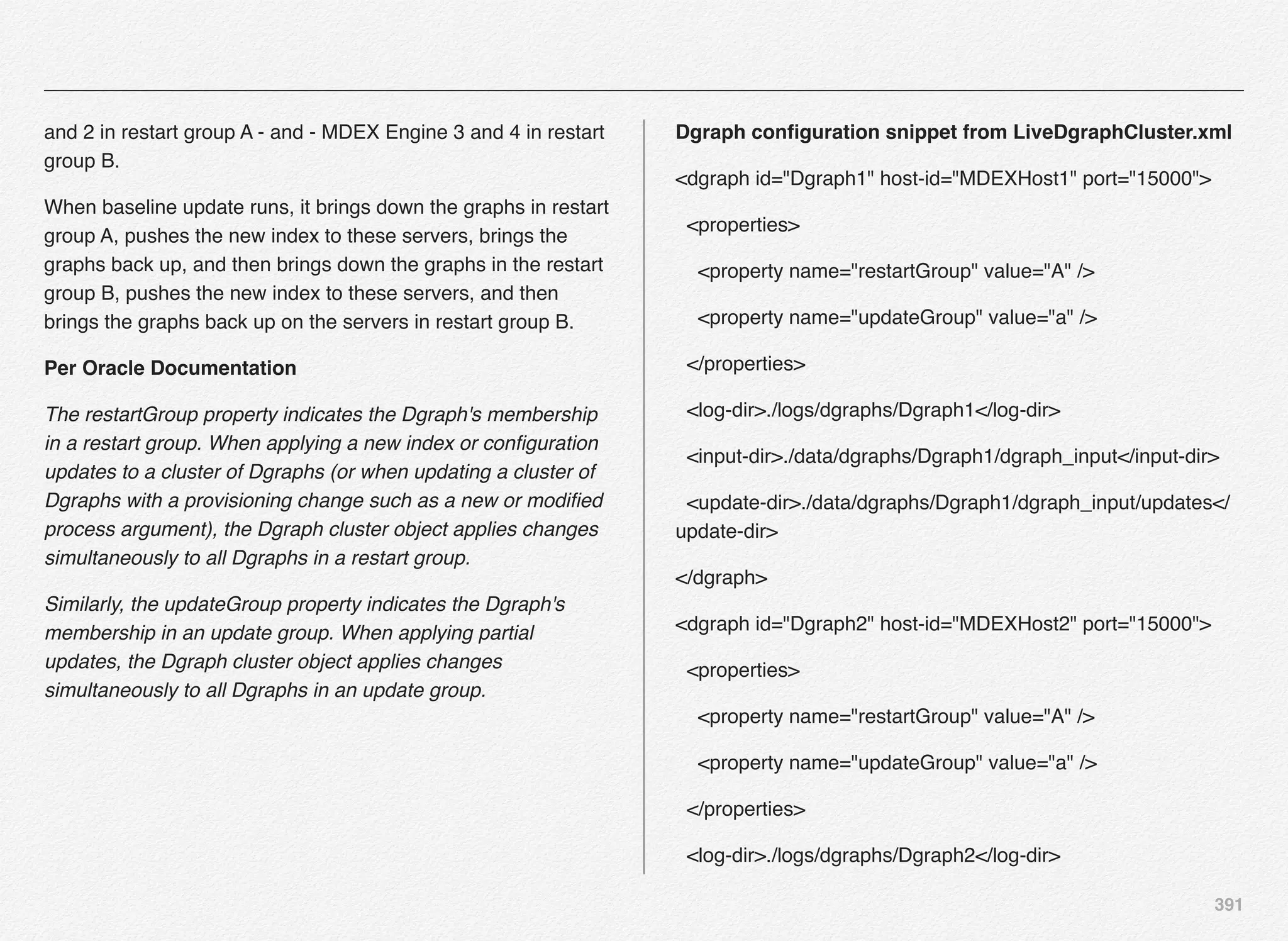 391
and 2 in restart group A - and - MDEX Engine 3 and 4 in restart
group B.
When baseline update runs, it brings down the graphs in restart
group A, pushes the new index to these servers, brings the
graphs back up, and then brings down the graphs in the restart
group B, pushes the new index to these servers, and then
brings the graphs back up on the servers in restart group B.
Per Oracle Documentation
The restartGroup property indicates the Dgraph's membership
in a restart group. When applying a new index or conﬁguration
updates to a cluster of Dgraphs (or when updating a cluster of
Dgraphs with a provisioning change such as a new or modiﬁed
process argument), the Dgraph cluster object applies changes
simultaneously to all Dgraphs in a restart group.
Similarly, the updateGroup property indicates the Dgraph's
membership in an update group. When applying partial
updates, the Dgraph cluster object applies changes
simultaneously to all Dgraphs in an update group.
Dgraph conﬁguration snippet from LiveDgraphCluster.xml
<dgraph id="Dgraph1" host-id="MDEXHost1" port="15000">
<properties>
<property name="restartGroup" value="A" />
<property name="updateGroup" value="a" />
</properties>
<log-dir>./logs/dgraphs/Dgraph1</log-dir>
<input-dir>./data/dgraphs/Dgraph1/dgraph_input</input-dir>
<update-dir>./data/dgraphs/Dgraph1/dgraph_input/updates</
update-dir>
</dgraph>
<dgraph id="Dgraph2" host-id="MDEXHost2" port="15000">
<properties>
<property name="restartGroup" value="A" />
<property name="updateGroup" value="a" />
</properties>
<log-dir>./logs/dgraphs/Dgraph2</log-dir>
 