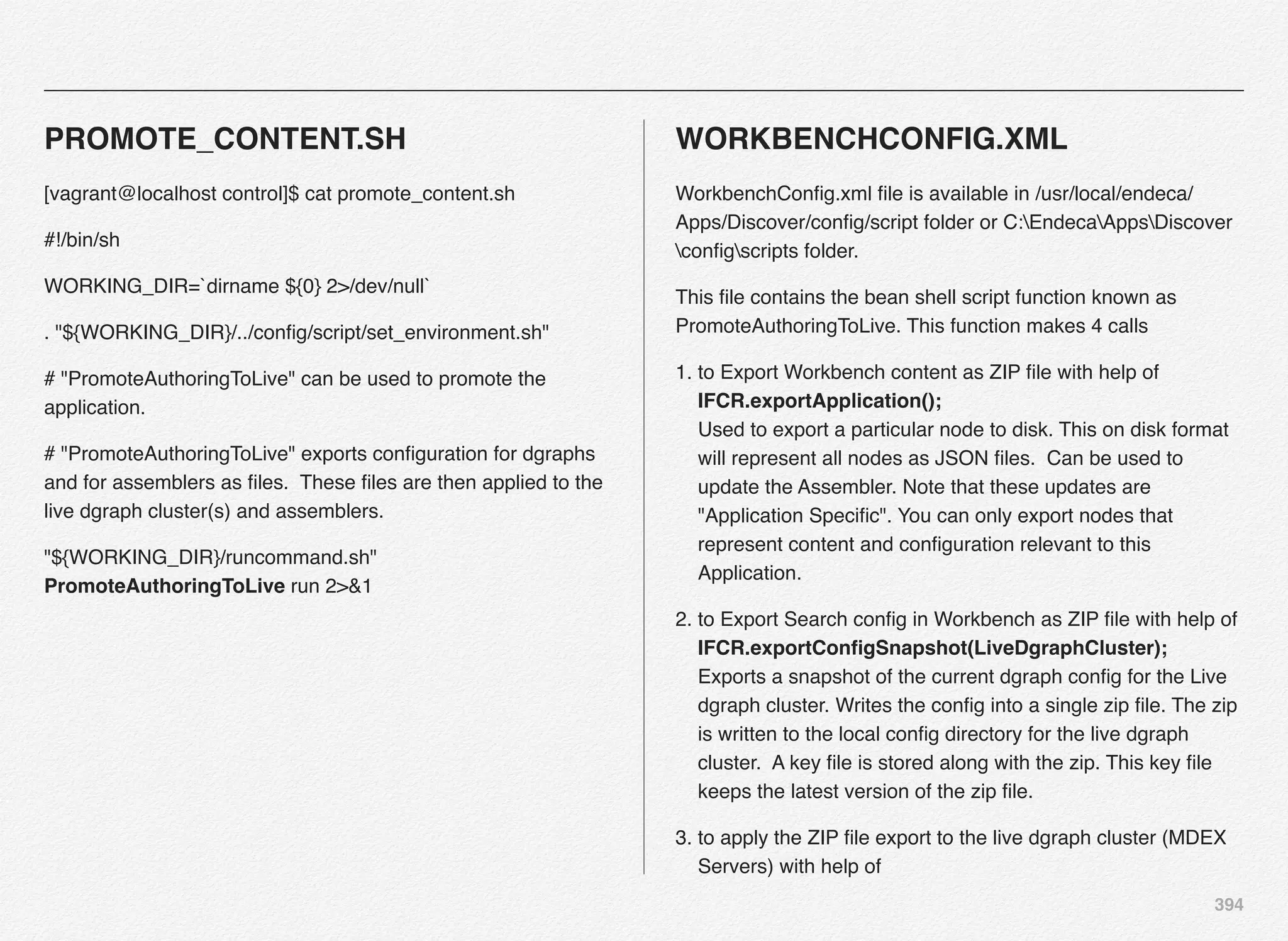 394
PROMOTE_CONTENT.SH
[vagrant@localhost control]$ cat promote_content.sh
#!/bin/sh
WORKING_DIR=`dirname ${0} 2>/dev/null`
. "${WORKING_DIR}/../conﬁg/script/set_environment.sh"
# "PromoteAuthoringToLive" can be used to promote the
application.
# "PromoteAuthoringToLive" exports conﬁguration for dgraphs
and for assemblers as ﬁles. These ﬁles are then applied to the
live dgraph cluster(s) and assemblers.
"${WORKING_DIR}/runcommand.sh"
PromoteAuthoringToLive run 2>&1
WORKBENCHCONFIG.XML
WorkbenchConﬁg.xml ﬁle is available in /usr/local/endeca/
Apps/Discover/conﬁg/script folder or C:EndecaAppsDiscover
conﬁgscripts folder.
This ﬁle contains the bean shell script function known as
PromoteAuthoringToLive. This function makes 4 calls
1. to Export Workbench content as ZIP ﬁle with help of
IFCR.exportApplication(); 
Used to export a particular node to disk. This on disk format
will represent all nodes as JSON ﬁles. Can be used to
update the Assembler. Note that these updates are
"Application Speciﬁc". You can only export nodes that
represent content and conﬁguration relevant to this
Application.
2. to Export Search conﬁg in Workbench as ZIP ﬁle with help of
IFCR.exportConﬁgSnapshot(LiveDgraphCluster); 
Exports a snapshot of the current dgraph conﬁg for the Live
dgraph cluster. Writes the conﬁg into a single zip ﬁle. The zip
is written to the local conﬁg directory for the live dgraph
cluster. A key ﬁle is stored along with the zip. This key ﬁle
keeps the latest version of the zip ﬁle.
3. to apply the ZIP ﬁle export to the live dgraph cluster (MDEX
Servers) with help of
 