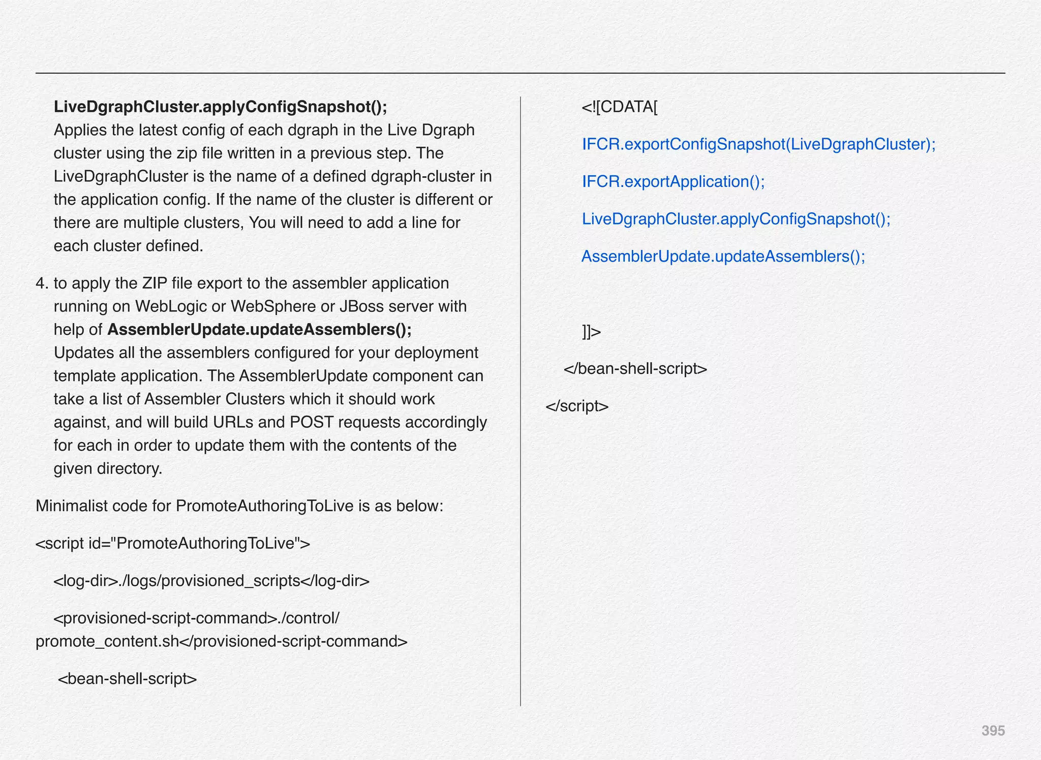 395
LiveDgraphCluster.applyConﬁgSnapshot(); 
Applies the latest conﬁg of each dgraph in the Live Dgraph
cluster using the zip ﬁle written in a previous step. The
LiveDgraphCluster is the name of a deﬁned dgraph-cluster in
the application conﬁg. If the name of the cluster is different or
there are multiple clusters, You will need to add a line for
each cluster deﬁned.
4. to apply the ZIP ﬁle export to the assembler application
running on WebLogic or WebSphere or JBoss server with
help of AssemblerUpdate.updateAssemblers(); 
Updates all the assemblers conﬁgured for your deployment
template application. The AssemblerUpdate component can
take a list of Assembler Clusters which it should work
against, and will build URLs and POST requests accordingly
for each in order to update them with the contents of the
given directory.
Minimalist code for PromoteAuthoringToLive is as below:
<script id="PromoteAuthoringToLive">
<log-dir>./logs/provisioned_scripts</log-dir>
<provisioned-script-command>./control/
promote_content.sh</provisioned-script-command>
<bean-shell-script>
<![CDATA[
IFCR.exportConﬁgSnapshot(LiveDgraphCluster);
IFCR.exportApplication();
LiveDgraphCluster.applyConﬁgSnapshot();
AssemblerUpdate.updateAssemblers();
]]>
</bean-shell-script>
</script>
 