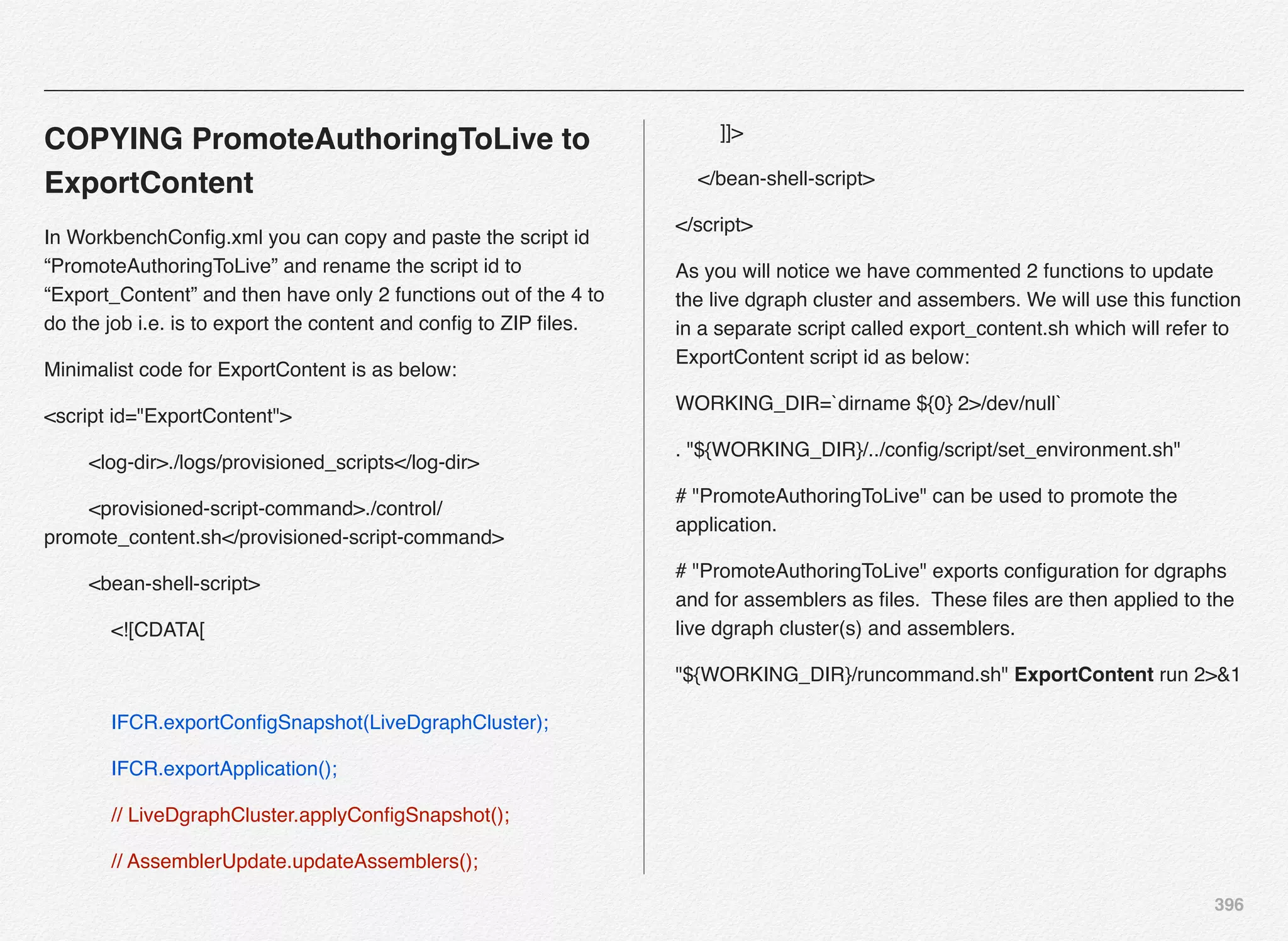 396
COPYING PromoteAuthoringToLive to
ExportContent
In WorkbenchConﬁg.xml you can copy and paste the script id
“PromoteAuthoringToLive” and rename the script id to
“Export_Content” and then have only 2 functions out of the 4 to
do the job i.e. is to export the content and conﬁg to ZIP ﬁles.
Minimalist code for ExportContent is as below:
<script id="ExportContent">
<log-dir>./logs/provisioned_scripts</log-dir>
<provisioned-script-command>./control/
promote_content.sh</provisioned-script-command>
<bean-shell-script>
<![CDATA[
IFCR.exportConﬁgSnapshot(LiveDgraphCluster);
IFCR.exportApplication();
// LiveDgraphCluster.applyConﬁgSnapshot();
// AssemblerUpdate.updateAssemblers();
]]>
</bean-shell-script>
</script>
As you will notice we have commented 2 functions to update
the live dgraph cluster and assembers. We will use this function
in a separate script called export_content.sh which will refer to
ExportContent script id as below:
WORKING_DIR=`dirname ${0} 2>/dev/null`
. "${WORKING_DIR}/../conﬁg/script/set_environment.sh"
# "PromoteAuthoringToLive" can be used to promote the
application.
# "PromoteAuthoringToLive" exports conﬁguration for dgraphs
and for assemblers as ﬁles. These ﬁles are then applied to the
live dgraph cluster(s) and assemblers.
"${WORKING_DIR}/runcommand.sh" ExportContent run 2>&1
 