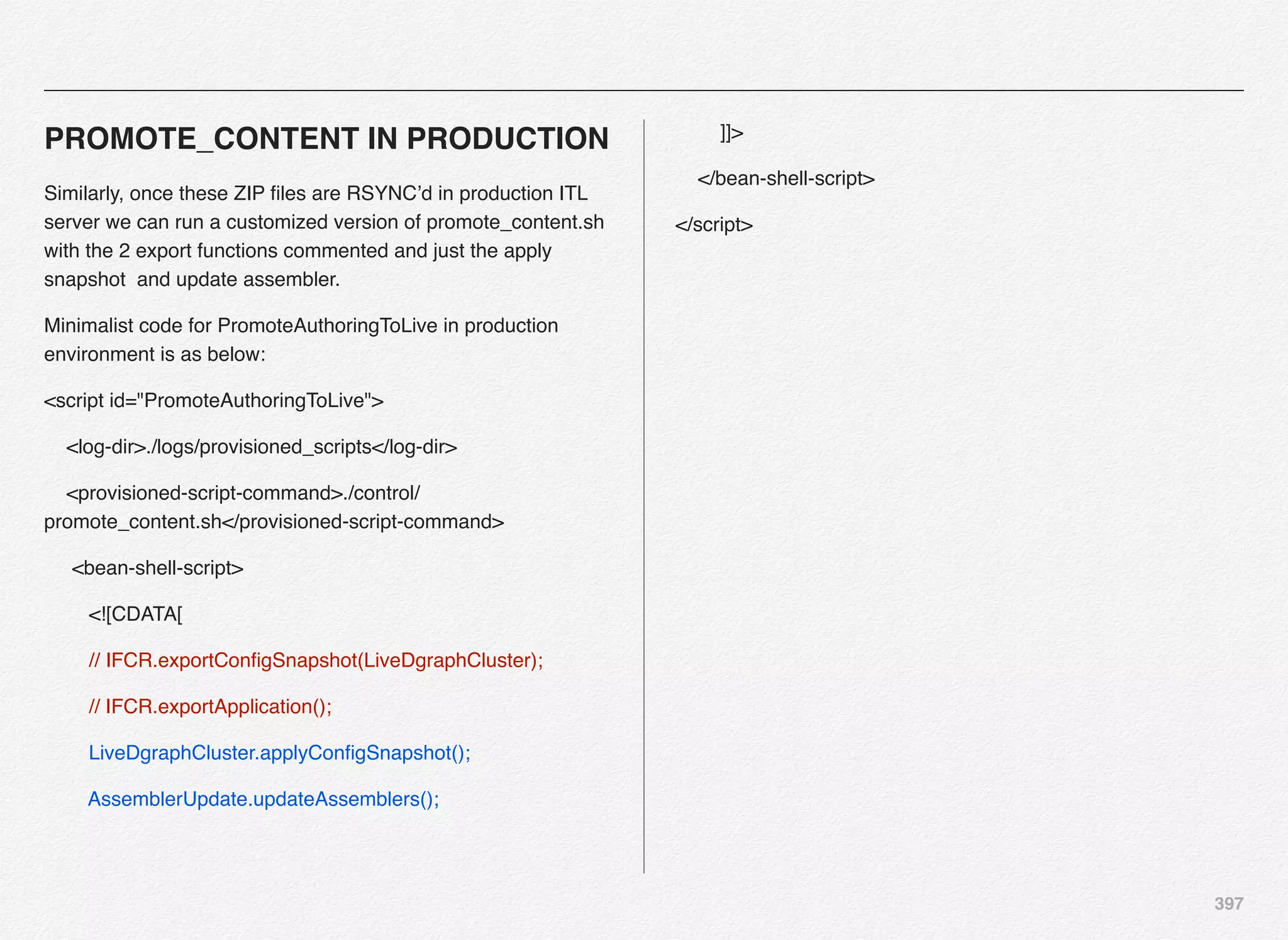 397
PROMOTE_CONTENT IN PRODUCTION
Similarly, once these ZIP ﬁles are RSYNC’d in production ITL
server we can run a customized version of promote_content.sh
with the 2 export functions commented and just the apply
snapshot and update assembler.
Minimalist code for PromoteAuthoringToLive in production
environment is as below:
<script id="PromoteAuthoringToLive">
<log-dir>./logs/provisioned_scripts</log-dir>
<provisioned-script-command>./control/
promote_content.sh</provisioned-script-command>
<bean-shell-script>
<![CDATA[
// IFCR.exportConﬁgSnapshot(LiveDgraphCluster);
// IFCR.exportApplication();
LiveDgraphCluster.applyConﬁgSnapshot();
AssemblerUpdate.updateAssemblers();
]]>
</bean-shell-script>
</script>
 