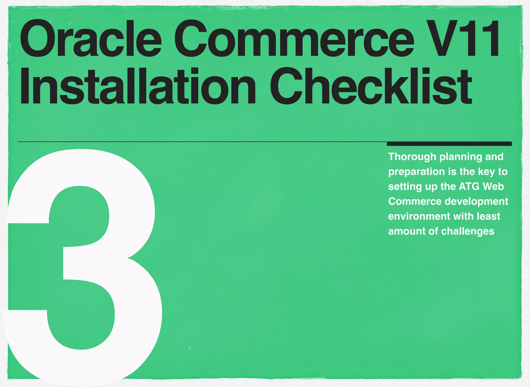 3
Thorough planning and
preparation is the key to
setting up the ATG Web
Commerce development
environment with least
amount of challenges
Oracle Commerce V11
Installation Checklist
 
