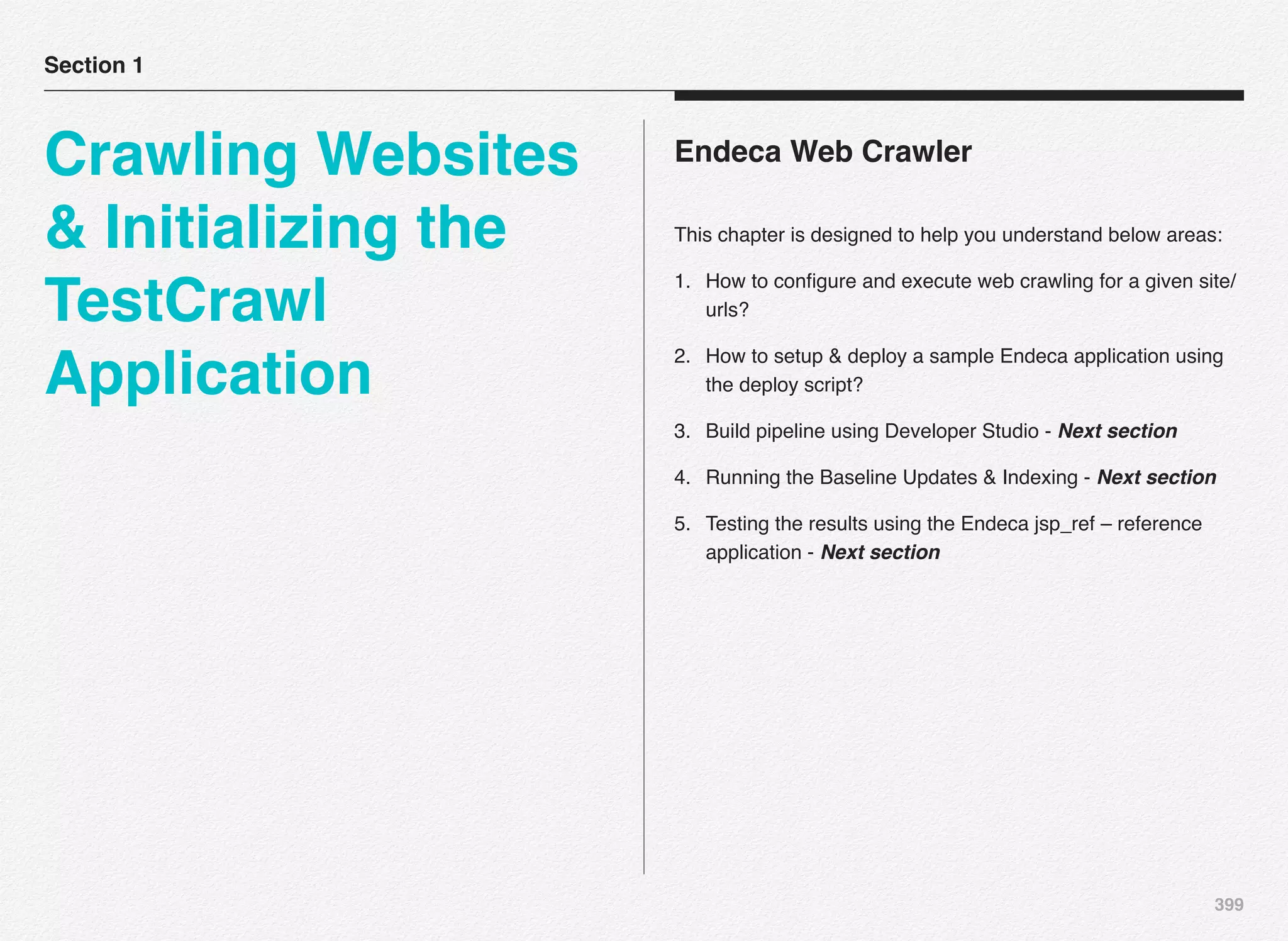 399
Endeca Web Crawler
This chapter is designed to help you understand below areas:
1. How to conﬁgure and execute web crawling for a given site/
urls?
2. How to setup & deploy a sample Endeca application using
the deploy script?
3. Build pipeline using Developer Studio - Next section
4. Running the Baseline Updates & Indexing - Next section
5. Testing the results using the Endeca jsp_ref – reference
application - Next section
Section 1
Crawling Websites
& Initializing the
TestCrawl
Application
 