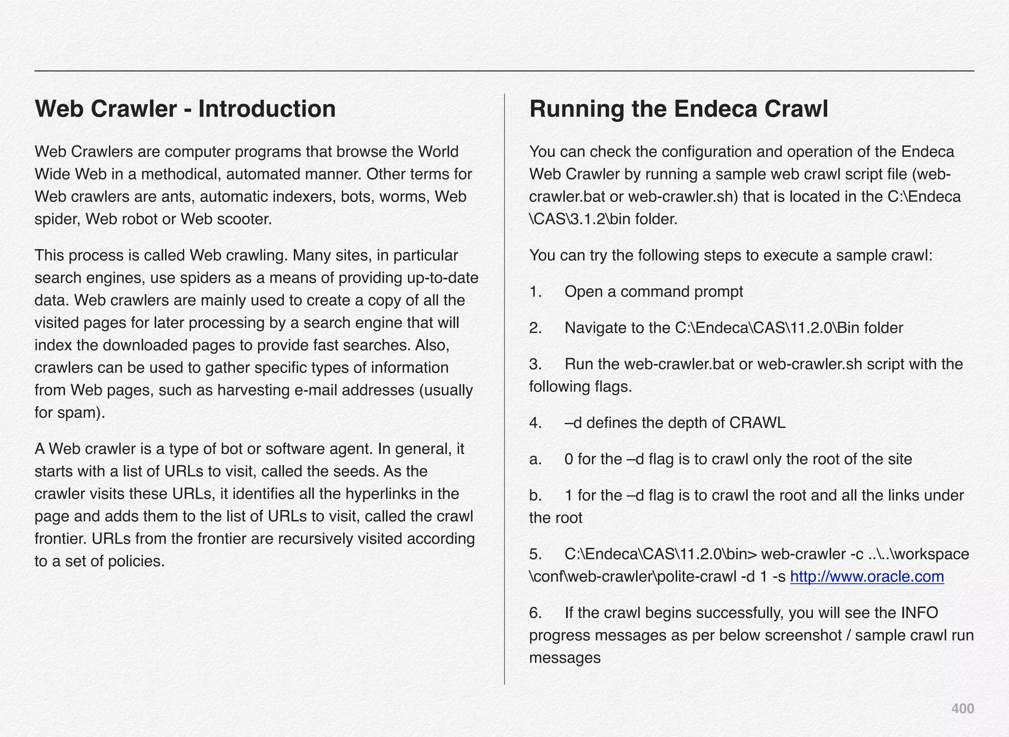 400
Web Crawler - Introduction
Web Crawlers are computer programs that browse the World
Wide Web in a methodical, automated manner. Other terms for
Web crawlers are ants, automatic indexers, bots, worms, Web
spider, Web robot or Web scooter.
This process is called Web crawling. Many sites, in particular
search engines, use spiders as a means of providing up-to-date
data. Web crawlers are mainly used to create a copy of all the
visited pages for later processing by a search engine that will
index the downloaded pages to provide fast searches. Also,
crawlers can be used to gather speciﬁc types of information
from Web pages, such as harvesting e-mail addresses (usually
for spam).
A Web crawler is a type of bot or software agent. In general, it
starts with a list of URLs to visit, called the seeds. As the
crawler visits these URLs, it identiﬁes all the hyperlinks in the
page and adds them to the list of URLs to visit, called the crawl
frontier. URLs from the frontier are recursively visited according
to a set of policies.
Running the Endeca Crawl
You can check the conﬁguration and operation of the Endeca
Web Crawler by running a sample web crawl script ﬁle (web-
crawler.bat or web-crawler.sh) that is located in the C:Endeca
CAS3.1.2bin folder.
You can try the following steps to execute a sample crawl:
1.! Open a command prompt
2.! Navigate to the C:EndecaCAS11.2.0Bin folder
3.! Run the web-crawler.bat or web-crawler.sh script with the
following ﬂags.
4.! –d deﬁnes the depth of CRAWL
a.! 0 for the –d ﬂag is to crawl only the root of the site
b.! 1 for the –d ﬂag is to crawl the root and all the links under
the root
5.! C:EndecaCAS11.2.0bin> web-crawler -c ....workspace
confweb-crawlerpolite-crawl -d 1 -s http://www.oracle.com
6.! If the crawl begins successfully, you will see the INFO
progress messages as per below screenshot / sample crawl run
messages
 
