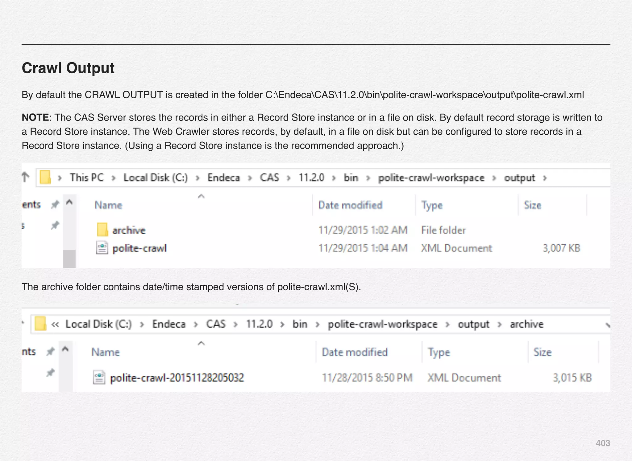 403
Crawl Output
By default the CRAWL OUTPUT is created in the folder C:EndecaCAS11.2.0binpolite-crawl-workspaceoutputpolite-crawl.xml
NOTE: The CAS Server stores the records in either a Record Store instance or in a ﬁle on disk. By default record storage is written to
a Record Store instance. The Web Crawler stores records, by default, in a ﬁle on disk but can be conﬁgured to store records in a
Record Store instance. (Using a Record Store instance is the recommended approach.)
The archive folder contains date/time stamped versions of polite-crawl.xml(S).
 