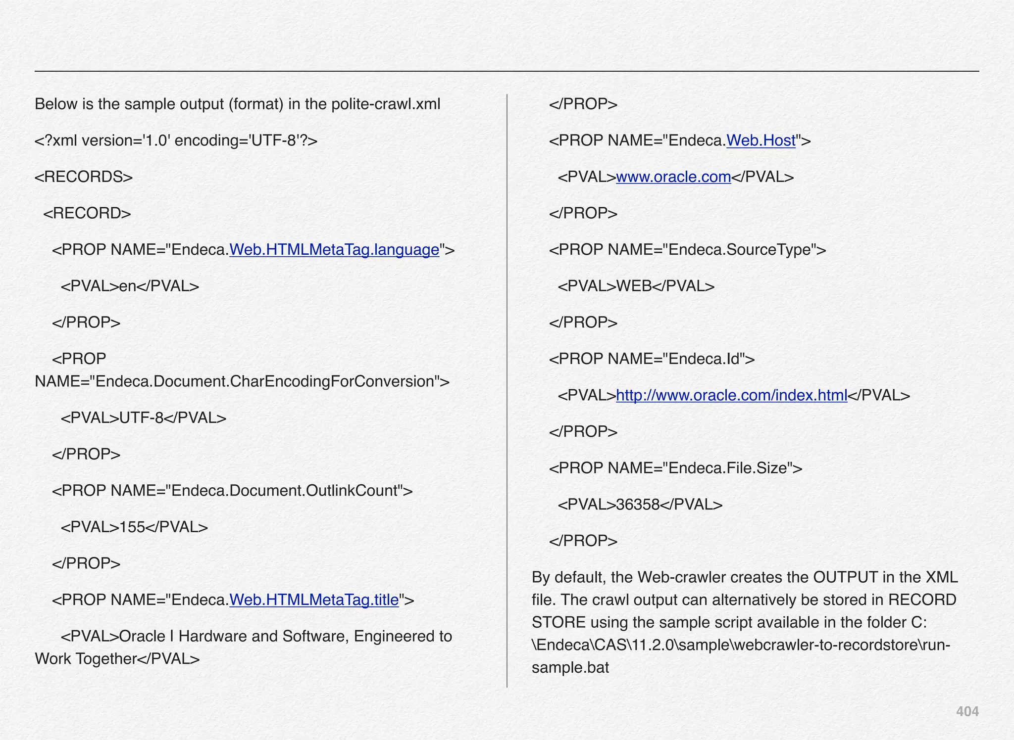 404
Below is the sample output (format) in the polite-crawl.xml
<?xml version='1.0' encoding='UTF-8'?>
<RECORDS>
<RECORD>
<PROP NAME="Endeca.Web.HTMLMetaTag.language">
<PVAL>en</PVAL>
</PROP>
<PROP
NAME="Endeca.Document.CharEncodingForConversion">
<PVAL>UTF-8</PVAL>
</PROP>
<PROP NAME="Endeca.Document.OutlinkCount">
<PVAL>155</PVAL>
</PROP>
<PROP NAME="Endeca.Web.HTMLMetaTag.title">
<PVAL>Oracle | Hardware and Software, Engineered to
Work Together</PVAL>
</PROP>
<PROP NAME="Endeca.Web.Host">
<PVAL>www.oracle.com</PVAL>
</PROP>
<PROP NAME="Endeca.SourceType">
<PVAL>WEB</PVAL>
</PROP>
<PROP NAME="Endeca.Id">
<PVAL>http://www.oracle.com/index.html</PVAL>
</PROP>
<PROP NAME="Endeca.File.Size">
<PVAL>36358</PVAL>
</PROP>
By default, the Web-crawler creates the OUTPUT in the XML
ﬁle. The crawl output can alternatively be stored in RECORD
STORE using the sample script available in the folder C:
EndecaCAS11.2.0samplewebcrawler-to-recordstorerun-
sample.bat
 