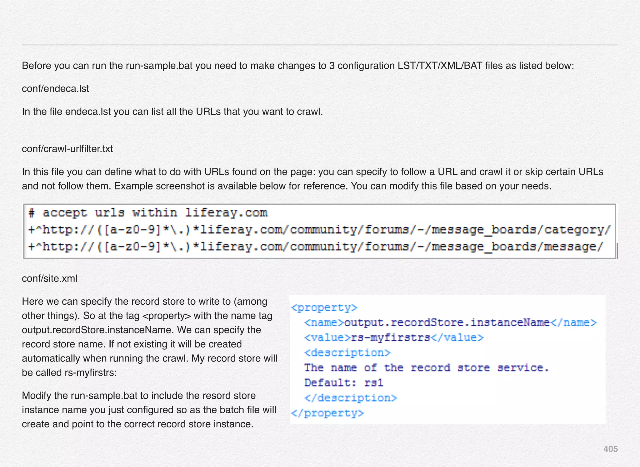 405
Before you can run the run-sample.bat you need to make changes to 3 conﬁguration LST/TXT/XML/BAT ﬁles as listed below:
conf/endeca.lst
In the ﬁle endeca.lst you can list all the URLs that you want to crawl. 
conf/crawl-urlﬁlter.txt
In this ﬁle you can deﬁne what to do with URLs found on the page: you can specify to follow a URL and crawl it or skip certain URLs
and not follow them. Example screenshot is available below for reference. You can modify this ﬁle based on your needs.
conf/site.xml
Here we can specify the record store to write to (among
other things). So at the tag <property> with the name tag
output.recordStore.instanceName. We can specify the
record store name. If not existing it will be created
automatically when running the crawl. My record store will
be called rs-myﬁrstrs:
Modify the run-sample.bat to include the resord store
instance name you just conﬁgured so as the batch ﬁle will
create and point to the correct record store instance.
 