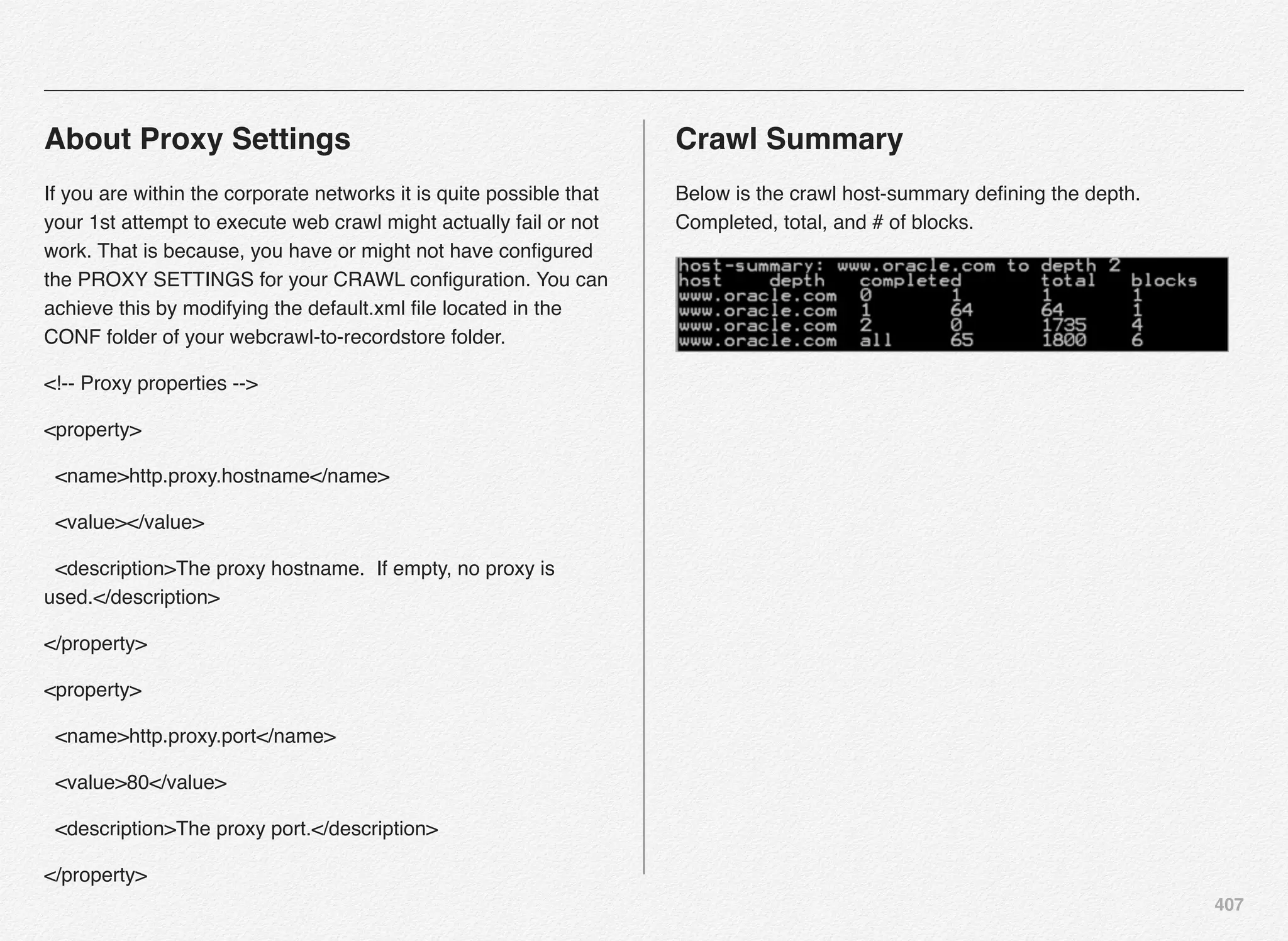 407
About Proxy Settings
If you are within the corporate networks it is quite possible that
your 1st attempt to execute web crawl might actually fail or not
work. That is because, you have or might not have conﬁgured
the PROXY SETTINGS for your CRAWL conﬁguration. You can
achieve this by modifying the default.xml ﬁle located in the
CONF folder of your webcrawl-to-recordstore folder.
<!-- Proxy properties -->
<property>
<name>http.proxy.hostname</name>
<value></value>
<description>The proxy hostname. If empty, no proxy is
used.</description>
</property>
<property>
<name>http.proxy.port</name>
<value>80</value>
<description>The proxy port.</description>
</property>
Crawl Summary
Below is the crawl host-summary deﬁning the depth.
Completed, total, and # of blocks.
 