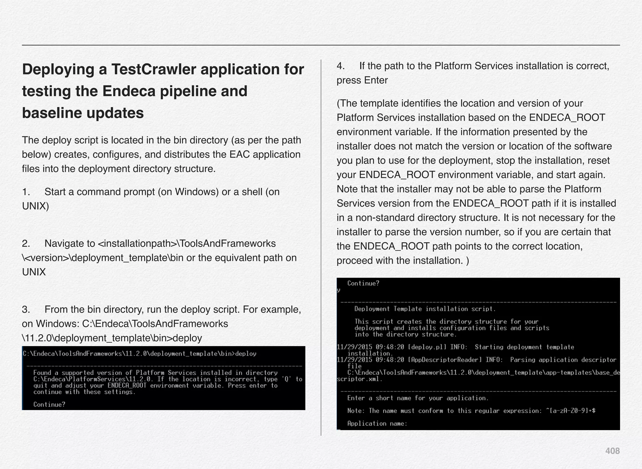 408
Deploying a TestCrawler application for
testing the Endeca pipeline and
baseline updates
The deploy script is located in the bin directory (as per the path
below) creates, conﬁgures, and distributes the EAC application
ﬁles into the deployment directory structure.
1.! Start a command prompt (on Windows) or a shell (on
UNIX) 
2.! Navigate to <installationpath>ToolsAndFrameworks
<version>deployment_templatebin or the equivalent path on
UNIX 
3.! From the bin directory, run the deploy script. For example,
on Windows: C:EndecaToolsAndFrameworks
11.2.0deployment_templatebin>deploy  
4.! If the path to the Platform Services installation is correct,
press Enter
(The template identiﬁes the location and version of your
Platform Services installation based on the ENDECA_ROOT
environment variable. If the information presented by the
installer does not match the version or location of the software
you plan to use for the deployment, stop the installation, reset
your ENDECA_ROOT environment variable, and start again.
Note that the installer may not be able to parse the Platform
Services version from the ENDECA_ROOT path if it is installed
in a non-standard directory structure. It is not necessary for the
installer to parse the version number, so if you are certain that
the ENDECA_ROOT path points to the correct location,
proceed with the installation. )
 