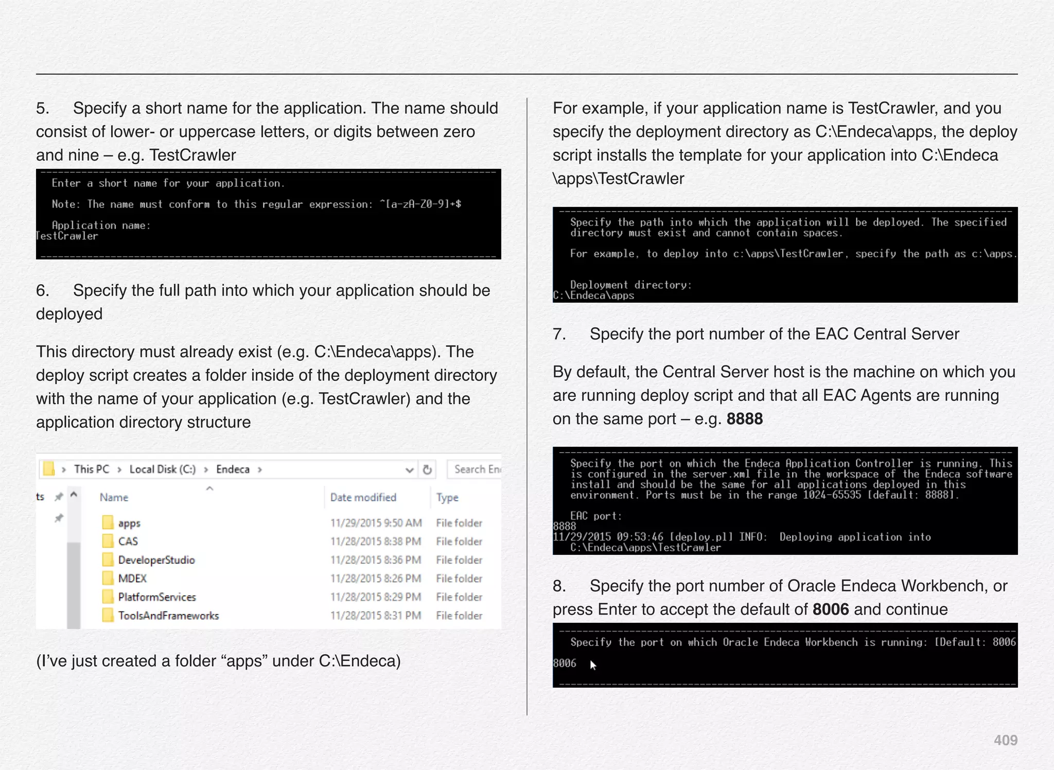 409
5.! Specify a short name for the application. The name should
consist of lower- or uppercase letters, or digits between zero
and nine – e.g. TestCrawler 
6.! Specify the full path into which your application should be
deployed
This directory must already exist (e.g. C:Endecaapps). The
deploy script creates a folder inside of the deployment directory
with the name of your application (e.g. TestCrawler) and the
application directory structure
(I’ve just created a folder “apps” under C:Endeca)
For example, if your application name is TestCrawler, and you
specify the deployment directory as C:Endecaapps, the deploy
script installs the template for your application into C:Endeca
appsTestCrawler
7.! Specify the port number of the EAC Central Server
By default, the Central Server host is the machine on which you
are running deploy script and that all EAC Agents are running
on the same port – e.g. 8888
8.! Specify the port number of Oracle Endeca Workbench, or
press Enter to accept the default of 8006 and continue 
 