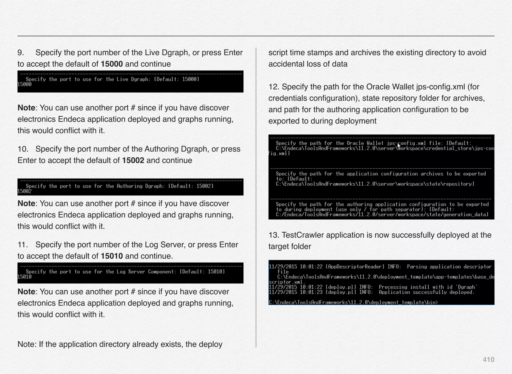 410
9.! Specify the port number of the Live Dgraph, or press Enter
to accept the default of 15000 and continue  
Note: You can use another port # since if you have discover
electronics Endeca application deployed and graphs running,
this would conﬂict with it.
10.! Specify the port number of the Authoring Dgraph, or press
Enter to accept the default of 15002 and continue 
 
Note: You can use another port # since if you have discover
electronics Endeca application deployed and graphs running,
this would conﬂict with it.
11.! Specify the port number of the Log Server, or press Enter
to accept the default of 15010 and continue.  
 
Note: You can use another port # since if you have discover
electronics Endeca application deployed and graphs running,
this would conﬂict with it.
 
Note: If the application directory already exists, the deploy
script time stamps and archives the existing directory to avoid
accidental loss of data 
 
12. Specify the path for the Oracle Wallet jps-conﬁg.xml (for
credentials conﬁguration), state repository folder for archives,
and path for the authoring application conﬁguration to be
exported to during deployment
13. TestCrawler application is now successfully deployed at the
target folder
 