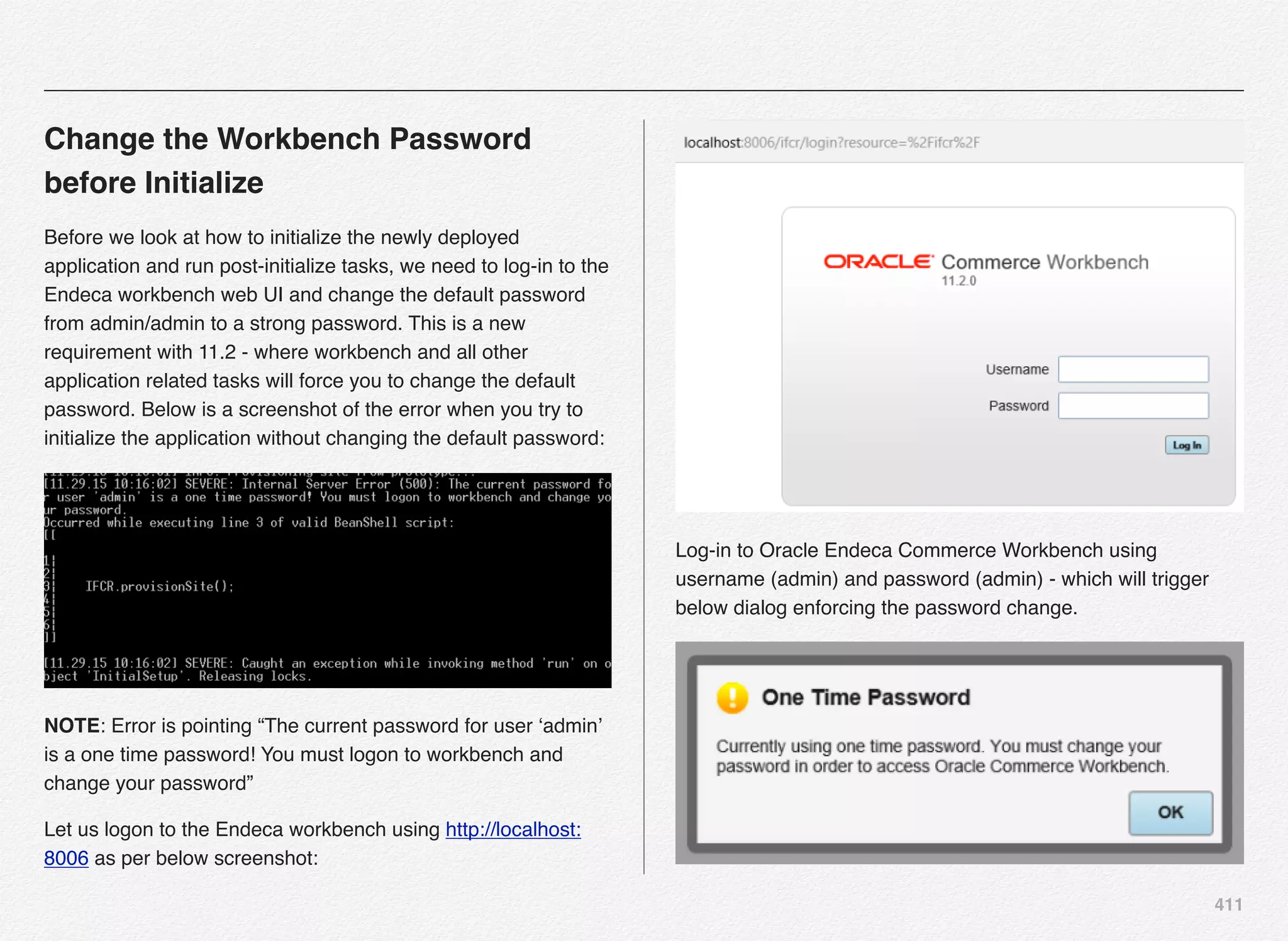411
Change the Workbench Password
before Initialize
Before we look at how to initialize the newly deployed
application and run post-initialize tasks, we need to log-in to the
Endeca workbench web UI and change the default password
from admin/admin to a strong password. This is a new
requirement with 11.2 - where workbench and all other
application related tasks will force you to change the default
password. Below is a screenshot of the error when you try to
initialize the application without changing the default password:
NOTE: Error is pointing “The current password for user ‘admin’
is a one time password! You must logon to workbench and
change your password”
Let us logon to the Endeca workbench using http://localhost:
8006 as per below screenshot:
Log-in to Oracle Endeca Commerce Workbench using
username (admin) and password (admin) - which will trigger
below dialog enforcing the password change.
 