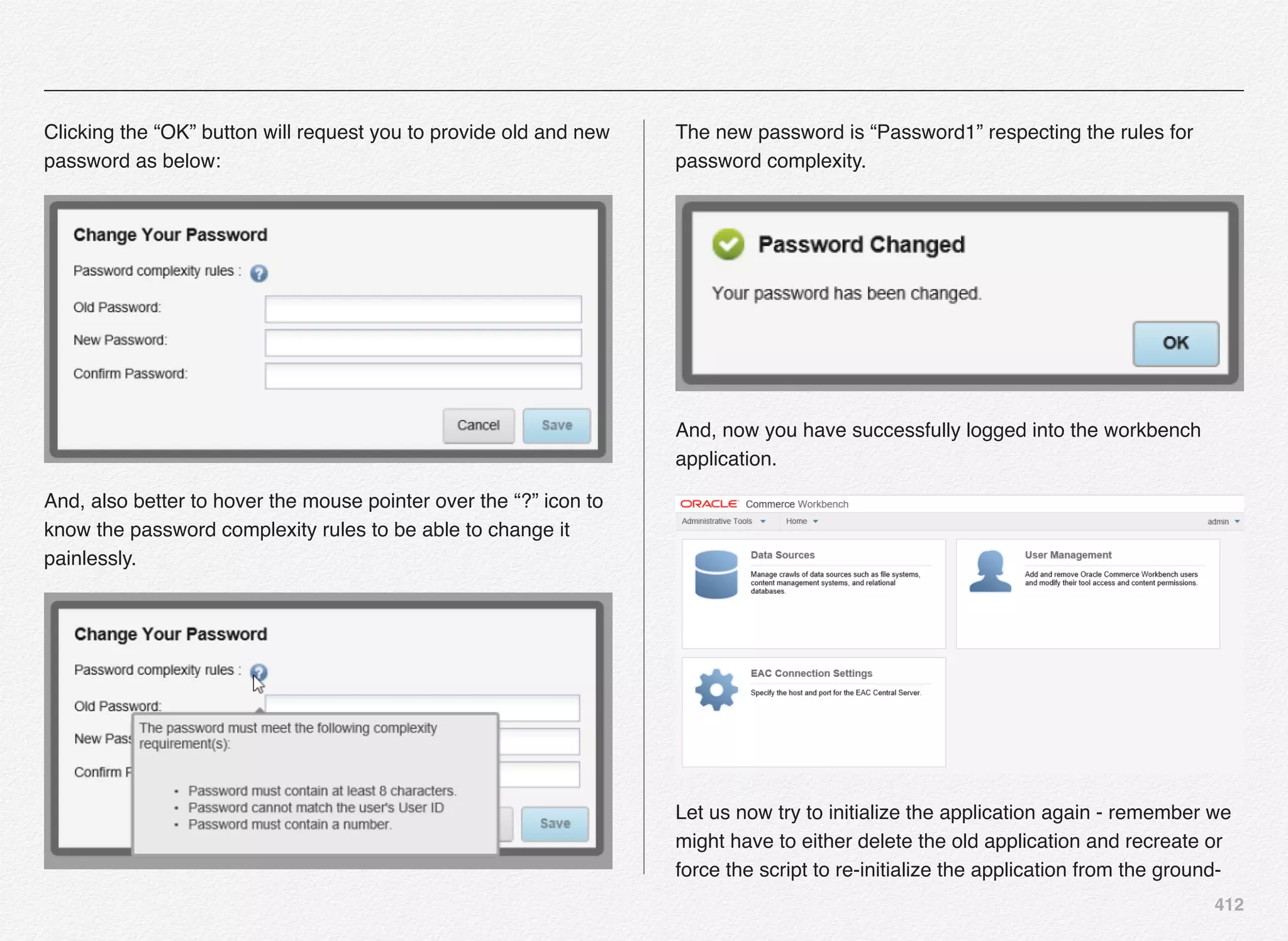 412
Clicking the “OK” button will request you to provide old and new
password as below:
And, also better to hover the mouse pointer over the “?” icon to
know the password complexity rules to be able to change it
painlessly.
The new password is “Password1” respecting the rules for
password complexity.
And, now you have successfully logged into the workbench
application.
Let us now try to initialize the application again - remember we
might have to either delete the old application and recreate or
force the script to re-initialize the application from the ground-
 