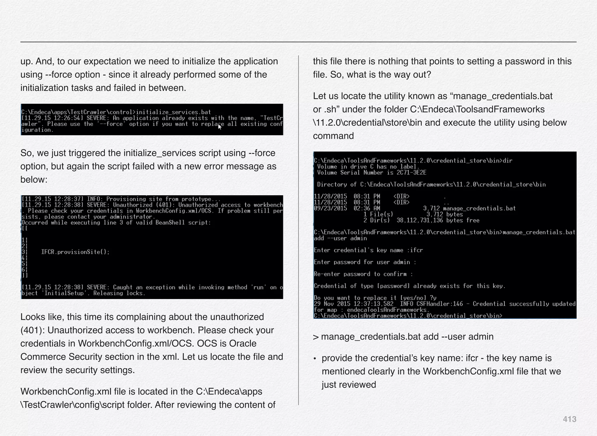 413
up. And, to our expectation we need to initialize the application
using --force option - since it already performed some of the
initialization tasks and failed in between.
So, we just triggered the initialize_services script using --force
option, but again the script failed with a new error message as
below:
Looks like, this time its complaining about the unauthorized
(401): Unauthorized access to workbench. Please check your
credentials in WorkbenchConﬁg.xml/OCS. OCS is Oracle
Commerce Security section in the xml. Let us locate the ﬁle and
review the security settings.
WorkbenchConﬁg.xml ﬁle is located in the C:Endecaapps
TestCrawlerconﬁgscript folder. After reviewing the content of
this ﬁle there is nothing that points to setting a password in this
ﬁle. So, what is the way out?
Let us locate the utility known as “manage_credentials.bat
or .sh” under the folder C:EndecaToolsandFrameworks
11.2.0credentialstorebin and execute the utility using below
command
> manage_credentials.bat add --user admin
• provide the credential’s key name: ifcr - the key name is
mentioned clearly in the WorkbenchConﬁg.xml ﬁle that we
just reviewed
 