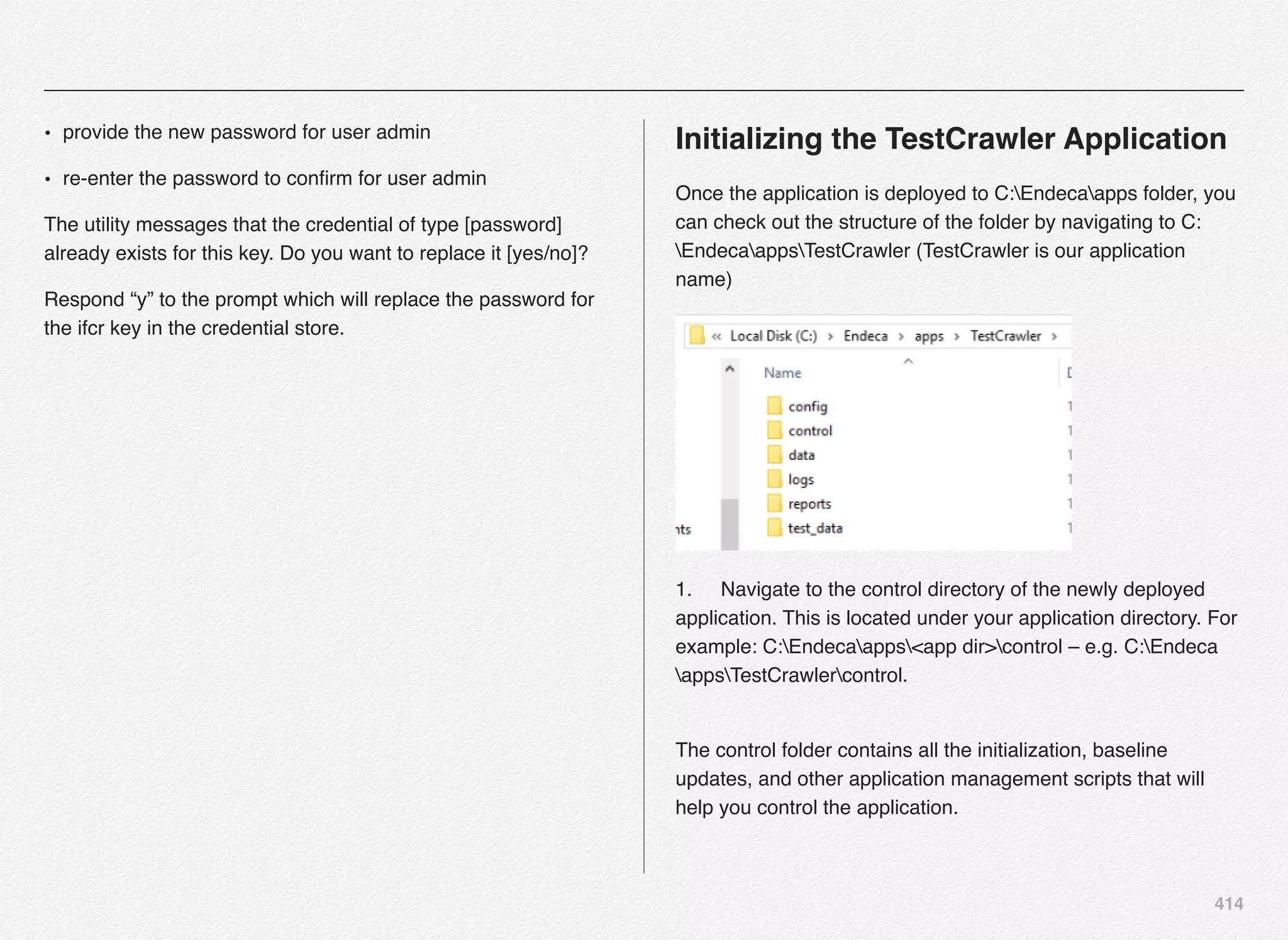 414
• provide the new password for user admin
• re-enter the password to conﬁrm for user admin
The utility messages that the credential of type [password]
already exists for this key. Do you want to replace it [yes/no]?
Respond “y” to the prompt which will replace the password for
the ifcr key in the credential store.
Initializing the TestCrawler Application
Once the application is deployed to C:Endecaapps folder, you
can check out the structure of the folder by navigating to C:
EndecaappsTestCrawler (TestCrawler is our application
name)
1.! Navigate to the control directory of the newly deployed
application. This is located under your application directory. For
example: C:Endecaapps<app dir>control – e.g. C:Endeca
appsTestCrawlercontrol. 
The control folder contains all the initialization, baseline
updates, and other application management scripts that will
help you control the application.
 